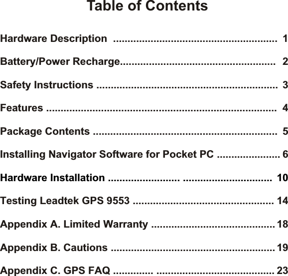 Hardware Description  ......................................................... 1Features ................................................................................ 4Package Contents ................................................................ 5Installing Navigator Software for Pocket PC ...................... 6Testing Leadtek GPS 9553 ................................................. 14Appendix A. Limited Warranty ........................................... 18Appendix B. Cautions ......................................................... 19Battery/Power Recharge...................................................... 2Safety Instructions ............................................................... 3Appendix C. GPS FAQ .............. ......................................... 23Hardware Installation ......................... ............................... 10Table of Contents