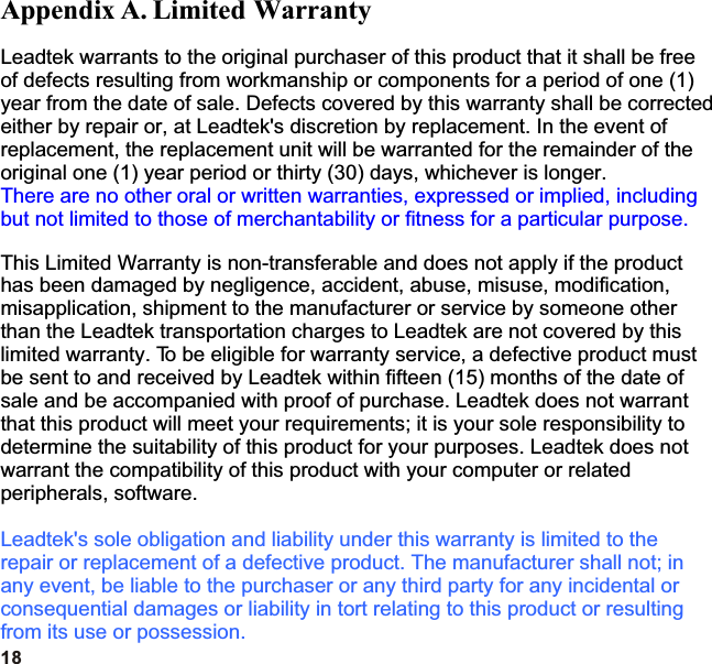 18Appendix A. Limited WarrantyLeadtek warrants to the original purchaser of this product that it shall be free of defects resulting from workmanship or components for a period of one (1) year from the date of sale. Defects covered by this warranty shall be corrected either by repair or, at Leadtek&apos;s discretion by replacement. In the event of replacement, the replacement unit will be warranted for the remainder of the original one (1) year period or thirty (30) days, whichever is longer.This Limited Warranty is non-transferable and does not apply if the product has been damaged by negligence, accident, abuse, misuse, modification, misapplication, shipment to the manufacturer or service by someone other than the Leadtek transportation charges to Leadtek are not covered by this limited warranty. To be eligible for warranty service, a defective product must be sent to and received by Leadtek within fifteen (15) months of the date of sale and be accompanied with proof of purchase. Leadtek does not warrant that this product will meet your requirements; it is your sole responsibility to determine the suitability of this product for your purposes. Leadtek does not warrant the compatibility of this product with your computer or related peripherals, software.There are no other oral or written warranties, expressed or implied, including but not limited to those of merchantability or fitness for a particular purpose.Leadtek&apos;s sole obligation and liability under this warranty is limited to the repair or replacement of a defective product. The manufacturer shall not; in any event, be liable to the purchaser or any third party for any incidental or consequential damages or liability in tort relating to this product or resulting from its use or possession.