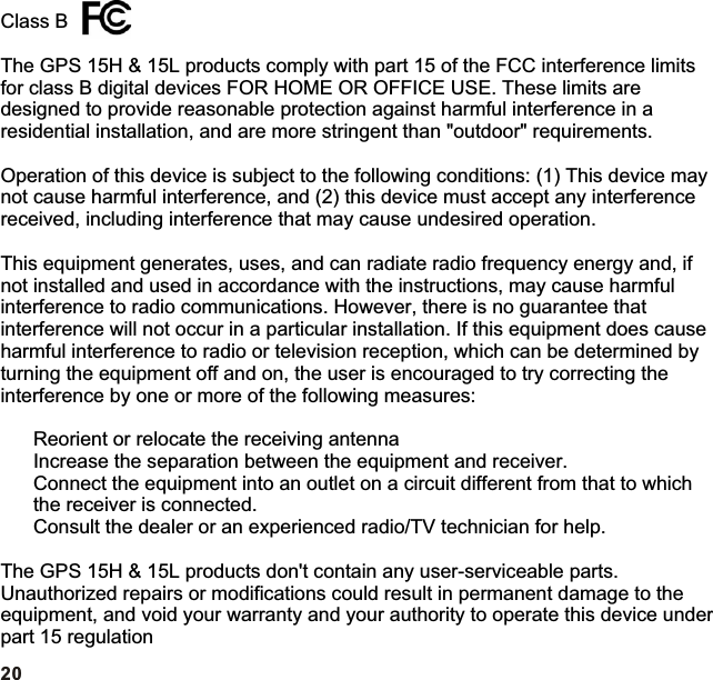 Class BThe GPS 15H &amp; 15L products comply with part 15 of the FCC interference limits for class B digital devices FOR HOME OR OFFICE USE. These limits are designed to provide reasonable protection against harmful interference in a residential installation, and are more stringent than &quot;outdoor&quot; requirements.Operation of this device is subject to the following conditions: (1) This device may not cause harmful interference, and (2) this device must accept any interference received, including interference that may cause undesired operation.This equipment generates, uses, and can radiate radio frequency energy and, if not installed and used in accordance with the instructions, may cause harmful interference to radio communications. However, there is no guarantee that interference will not occur in a particular installation. If this equipment does cause harmful interference to radio or television reception, which can be determined by turning the equipment off and on, the user is encouraged to try correcting the interference by one or more of the following measures:Reorient or relocate the receiving antennaIncrease the separation between the equipment and receiver.Connect the equipment into an outlet on a circuit different from that to which the receiver is connected.Consult the dealer or an experienced radio/TV technician for help.The GPS 15H &amp; 15L products don&apos;t contain any user-serviceable parts. Unauthorized repairs or modifications could result in permanent damage to the equipment, and void your warranty and your authority to operate this device under part 15 regulation20