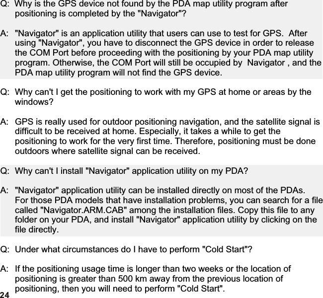 24Q:  Why is the GPS device not found by the PDA map utility program after positioning is completed by the &quot;Navigator&quot;?A: &quot;Navigator&quot; is an application utility that users can use to test for GPS.  After using &quot;Navigator&quot;, you have to disconnect the GPS device in order to release the COM Port before proceeding with the positioning by your PDA map utility program. Otherwise, the COM Port will still be occupied by  Navigator , and the PDA map utility program will not find the GPS device.Q: Why can&apos;t I get the positioning to work with my GPS at home or areas by the windows?A: GPS is really used for outdoor positioning navigation, and the satellite signal is difficult to be received at home. Especially, it takes a while to get the positioning to work for the very first time. Therefore, positioning must be done outdoors where satellite signal can be received.Q: Why can&apos;t I install &quot;Navigator&quot; application utility on my PDA?A: &quot;Navigator&quot; application utility can be installed directly on most of the PDAs.For those PDA models that have installation problems, you can search for a file called &quot;Navigator.ARM.CAB&quot; among the installation files. Copy this file to any folder on your PDA, and install &quot;Navigator&quot; application utility by clicking on the file directly.Q: Under what circumstances do I have to perform &quot;Cold Start&quot;?A: If the positioning usage time is longer than two weeks or the location of positioning is greater than 500 km away from the previous location of positioning, then you will need to perform &quot;Cold Start&quot;.