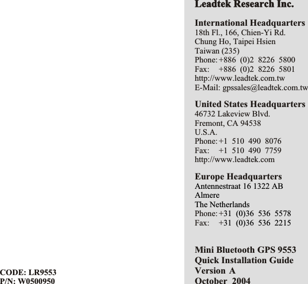 CODE: LR9553P/N: W0500950Mini Bluetooth GPS 9553 Quick Installation GuideVersion AOctober  2004International Headquarters18th Fl., 166, Chien-Yi Rd.Chung Ho, Taipei HsienTaiwan (235)Phone: +886  (0)2  8226  5800Fax: +886  (0)2  8226  5801http://www.leadtek.com.twE-Mail: gpssales@leadtek.com.twUnited States Headquarters46732 Lakeview Blvd.Fremont, CA 94538U.S.A.Phone: +1  510  490  8076Fax: +1  510  490  7759http://www.leadtek.comEurope HeadquartersPhone: +Fax: +Antennestraat 16 1322 ABAlmereThe Netherlands31  (0)36  536  557831  (0)36  536  2215Leadtek Research Inc.