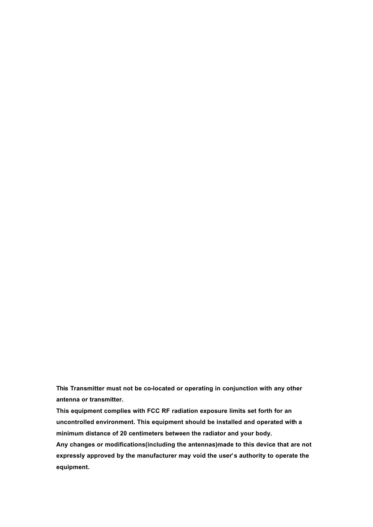 This device complies with Part 15 of the FCC Rules. Operation is subject to the following two conditions:(1) This device may not cause harmful interference.(2) This device must accept any interference received, including interference that may cause undesired operation.Any changes or modifications (including the antennas) made to this device that are not expressly approved by the manufacturer may void the user’ s authority to operate the equipment.FCC RF Radiation Exposure Statement: This equipment complies with FCC RF radiation exposure limits set forth for an uncontrolled environment. This device and its antenna must not be co-located or operating in conjunction with any other antenna or transmitter.This equipment has been tested and found to comply with the limits for a class B digital device, pursuant to part 15 of the FCC Rules. These limits are designed to provide reasonable protection against harmful interference in a residential installation.This equipment generates, uses and can radiate radio frequency energy and, if not installed and used in accordance with the instructions, may cause harmful interference to radio communications. However, there is no guarantee that interference will not occur in a particular installation. If this equipment does cause harmful interference to radio or television reception, which can be determined by turning the equipment off and on, the user is encouraged to try to correct the interference by one or more of the following measures:---Reorient or relocate the receiving antenna.---Increase the separation between the equipment and receiver.---Connect the equipment into an outlet on a circuit different from that to which the receiver is connected.---Consult the dealer or an experienced radio/TV technician for help.This Transmitter must not be co-located or operating in conjunction with any other antenna or transmitter.This equipment complies with FCC RF radiation exposure limits set forth for an uncontrolled environment. This equipment should be installed and operated with a minimum distance of 20 centimeters between the radiator and your body.Any changes or modifications(including the antennas)made to this device that are not expressly approved by the manufacturer may void the user’s authority to operate the equipment.