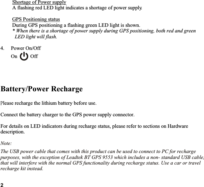 Shortage of Power supply  A flashing red LED light indicates a shortage of power supply.GPS Positioning statusDuring GPS positioning a flashing green LED light is shown.* When there is a shortage of power supply during GPS positioning, both red and green  LED light will flash.4.  Power On/Off On          OffBattery/Power Rechargelease recharge the lithium battery before use.Connect the battery charger to the GPS power supply connector.For details on LED indicators during recharge status, please refer to sections on Hardware description.Note:The USB power cable that comes with this product can be used to connect to PC for recharge purposes, with the exception of Leadtek BT GPS 9553 which includes a non- standard USB cable, that will interfere with the normal GPS functionality during recharge status. Use a car or travel recharge kit instead.2