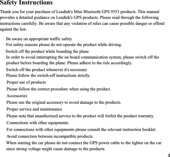 Thank you for your purchase of Leadtek&apos;s Mini Bluetooth GPS 9553 products. This manual provides a detailed guidance on Leadtek&apos;s GPS products. Please read through the following instructions carefully. Be aware that any violation of rules can cause possible danger or offend against the law. Be aware on appropriate traffic safetyFor safety reasons please do not operate the product while driving.   Switch off the product while boarding the planeIn order to avoid interrupting the on board communication system, please switch off theproduct before boarding the plane. Please adhere to the rule accordingly.Switch off the product whenever it&apos;s necessaryPlease follow the switch-off instructions strictly.    Proper use of products       Please follow the correct procedure when using the product.   Accessories       Please use the original accessory to avoid damage to the products.    Proper service and maintenance    Connections with other equipments.      For connections with other When starting the car please do not connect the GPS power cable to the lighter on the car since strong voltage might cause damage to the products.      Please note that unauthorized service to the product will forfeit the product warranty. equipments please consult the relevant instruction booklet.       Avoid connection between incompatible products.Safety Instructions3