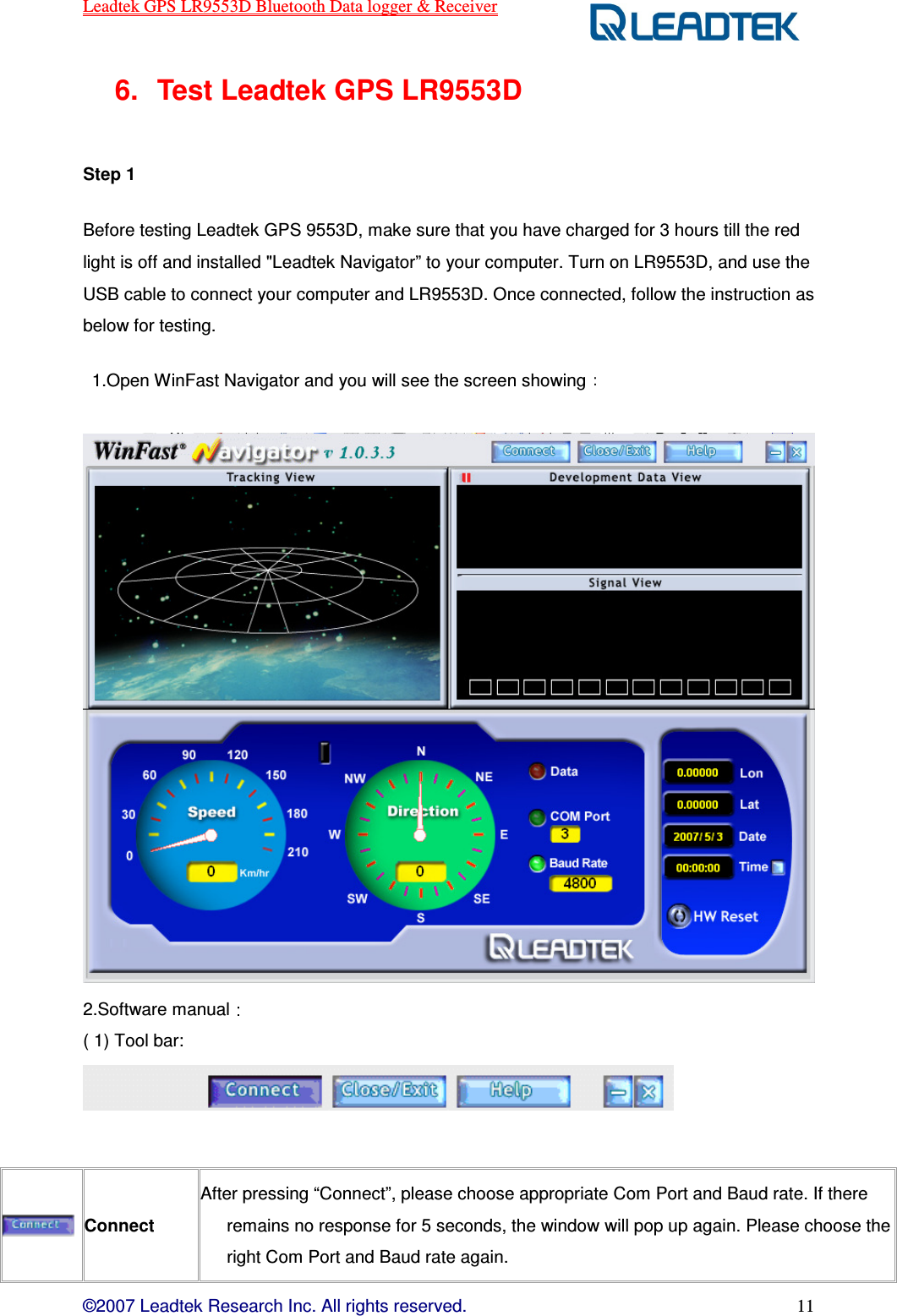 Leadtek GPS LR9553D Bluetooth Data logger &amp; Receiver  ©2007 Leadtek Research Inc. All rights reserved. 11 6.  Test Leadtek GPS LR9553D  Step 1   Before testing Leadtek GPS 9553D, make sure that you have charged for 3 hours till the red light is off and installed &quot;Leadtek Navigator” to your computer. Turn on LR9553D, and use the USB cable to connect your computer and LR9553D. Once connected, follow the instruction as below for testing.   1.Open WinFast Navigator and you will see the screen showing     2.Software manual  ( 1) Tool bar:     Connect After pressing “Connect”, please choose appropriate Com Port and Baud rate. If there remains no response for 5 seconds, the window will pop up again. Please choose the right Com Port and Baud rate again. 