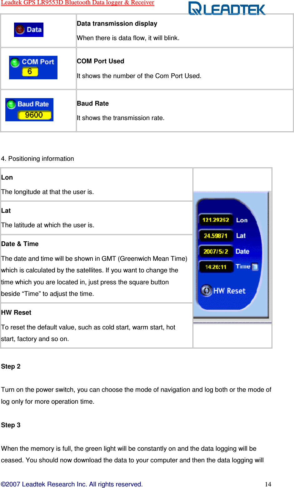 Leadtek GPS LR9553D Bluetooth Data logger &amp; Receiver  ©2007 Leadtek Research Inc. All rights reserved. 14         Data transmission display When there is data flow, it will blink.      COM Port Used It shows the number of the Com Port Used.     Baud Rate It shows the transmission rate.  4. Positioning information  Lon The longitude at that the user is.  Lat The latitude at which the user is. Date &amp; Time The date and time will be shown in GMT (Greenwich Mean Time) which is calculated by the satellites. If you want to change the time which you are located in, just press the square button beside “Time” to adjust the time. HW Reset To reset the default value, such as cold start, warm start, hot start, factory and so on.      Step 2  Turn on the power switch, you can choose the mode of navigation and log both or the mode of log only for more operation time.  Step 3  When the memory is full, the green light will be constantly on and the data logging will be ceased. You should now download the data to your computer and then the data logging will 