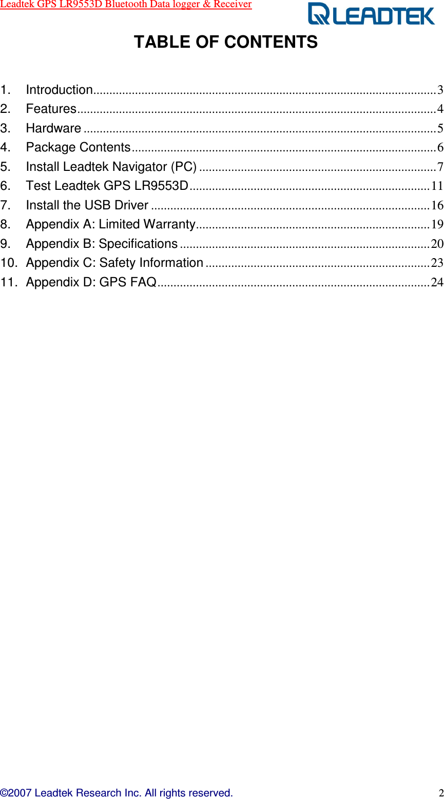 Leadtek GPS LR9553D Bluetooth Data logger &amp; Receiver  ©2007 Leadtek Research Inc. All rights reserved. 2  TABLE OF CONTENTS  1. Introduction...........................................................................................................3 2. Features................................................................................................................4 3. Hardware ..............................................................................................................5 4. Package Contents...............................................................................................6 5. Install Leadtek Navigator (PC) ..........................................................................7 6. Test Leadtek GPS LR9553D...........................................................................11 7. Install the USB Driver .......................................................................................16 8. Appendix A: Limited Warranty.........................................................................19 9. Appendix B: Specifications ..............................................................................20 10. Appendix C: Safety Information ......................................................................23 11. Appendix D: GPS FAQ.....................................................................................24                        