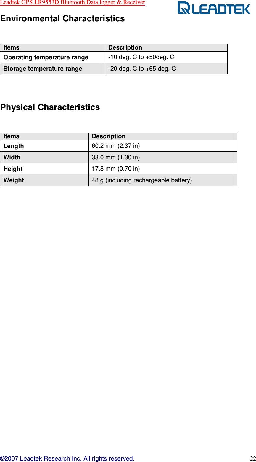 Leadtek GPS LR9553D Bluetooth Data logger &amp; Receiver  ©2007 Leadtek Research Inc. All rights reserved. 22 Environmental Characteristics  Items  Description Operating temperature range  -10 deg. C to +50deg. C Storage temperature range  -20 deg. C to +65 deg. C  Physical Characteristics  Items  Description Length  60.2 mm (2.37 in) Width  33.0 mm (1.30 in) Height  17.8 mm (0.70 in) Weight  48 g (including rechargeable battery)                     
