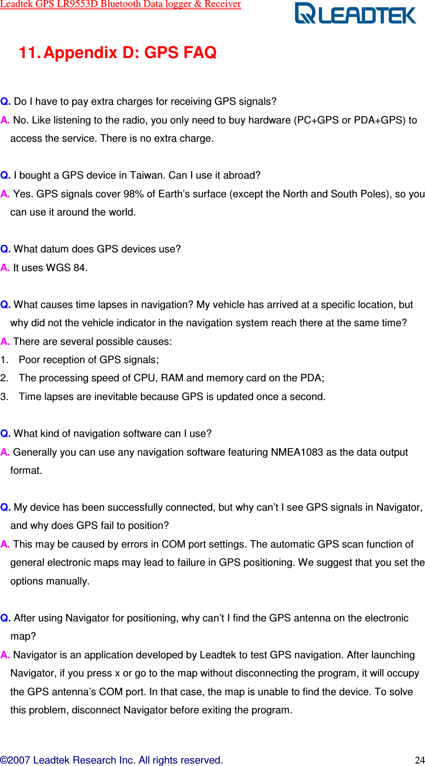 Leadtek GPS LR9553D Bluetooth Data logger &amp; Receiver  ©2007 Leadtek Research Inc. All rights reserved. 24 11. Appendix D: GPS FAQ    Q. Do I have to pay extra charges for receiving GPS signals? A. No. Like listening to the radio, you only need to buy hardware (PC+GPS or PDA+GPS) to access the service. There is no extra charge.    Q. I bought a GPS device in Taiwan. Can I use it abroad?   A. Yes. GPS signals cover 98% of Earth’s surface (except the North and South Poles), so you can use it around the world.    Q. What datum does GPS devices use?   A. It uses WGS 84.    Q. What causes time lapses in navigation? My vehicle has arrived at a specific location, but why did not the vehicle indicator in the navigation system reach there at the same time?   A. There are several possible causes: 1.  Poor reception of GPS signals; 2.  The processing speed of CPU, RAM and memory card on the PDA; 3.  Time lapses are inevitable because GPS is updated once a second.    Q. What kind of navigation software can I use?   A. Generally you can use any navigation software featuring NMEA1083 as the data output format.  Q. My device has been successfully connected, but why can’t I see GPS signals in Navigator, and why does GPS fail to position? A. This may be caused by errors in COM port settings. The automatic GPS scan function of general electronic maps may lead to failure in GPS positioning. We suggest that you set the options manually.    Q. After using Navigator for positioning, why can’t I find the GPS antenna on the electronic map?   A. Navigator is an application developed by Leadtek to test GPS navigation. After launching Navigator, if you press x or go to the map without disconnecting the program, it will occupy the GPS antenna’s COM port. In that case, the map is unable to find the device. To solve this problem, disconnect Navigator before exiting the program.     