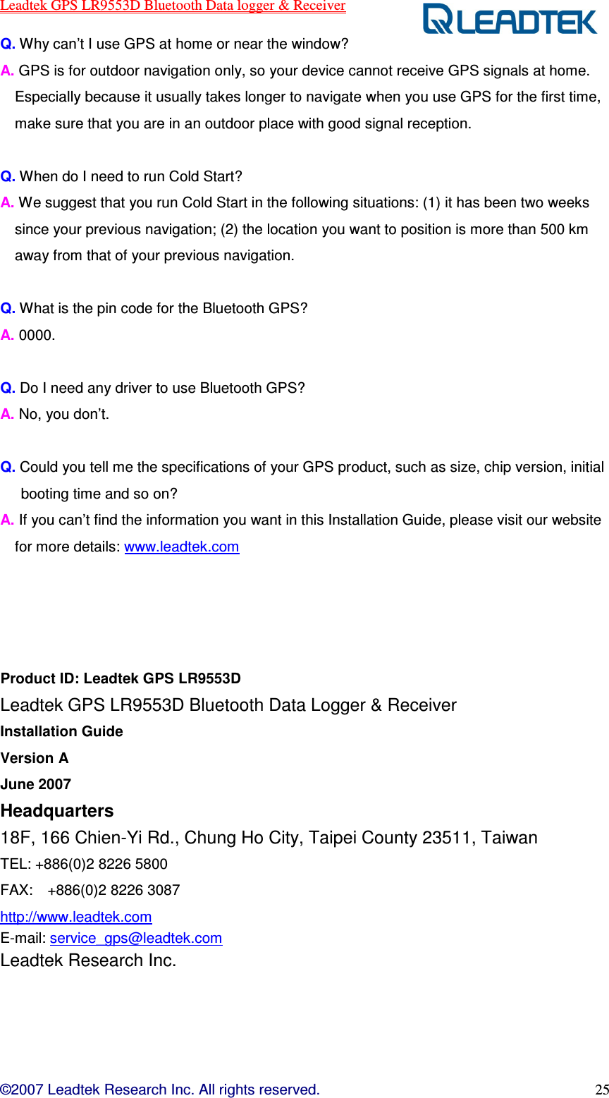 Leadtek GPS LR9553D Bluetooth Data logger &amp; Receiver  ©2007 Leadtek Research Inc. All rights reserved. 25 Q. Why can’t I use GPS at home or near the window?   A. GPS is for outdoor navigation only, so your device cannot receive GPS signals at home. Especially because it usually takes longer to navigate when you use GPS for the first time, make sure that you are in an outdoor place with good signal reception.  Q. When do I need to run Cold Start?   A. We suggest that you run Cold Start in the following situations: (1) it has been two weeks since your previous navigation; (2) the location you want to position is more than 500 km away from that of your previous navigation.    Q. What is the pin code for the Bluetooth GPS?   A. 0000.    Q. Do I need any driver to use Bluetooth GPS? A. No, you don’t.  Q. Could you tell me the specifications of your GPS product, such as size, chip version, initial booting time and so on?   A. If you can’t find the information you want in this Installation Guide, please visit our website for more details: www.leadtek.com     Product ID: Leadtek GPS LR9553D   Leadtek GPS LR9553D Bluetooth Data Logger &amp; Receiver Installation Guide Version A   June 2007 Headquarters 18F, 166 Chien-Yi Rd., Chung Ho City, Taipei County 23511, Taiwan   TEL: +886(0)2 8226 5800   FAX:    +886(0)2 8226 3087   http://www.leadtek.com E-mail: service_gps@leadtek.com Leadtek Research Inc. 