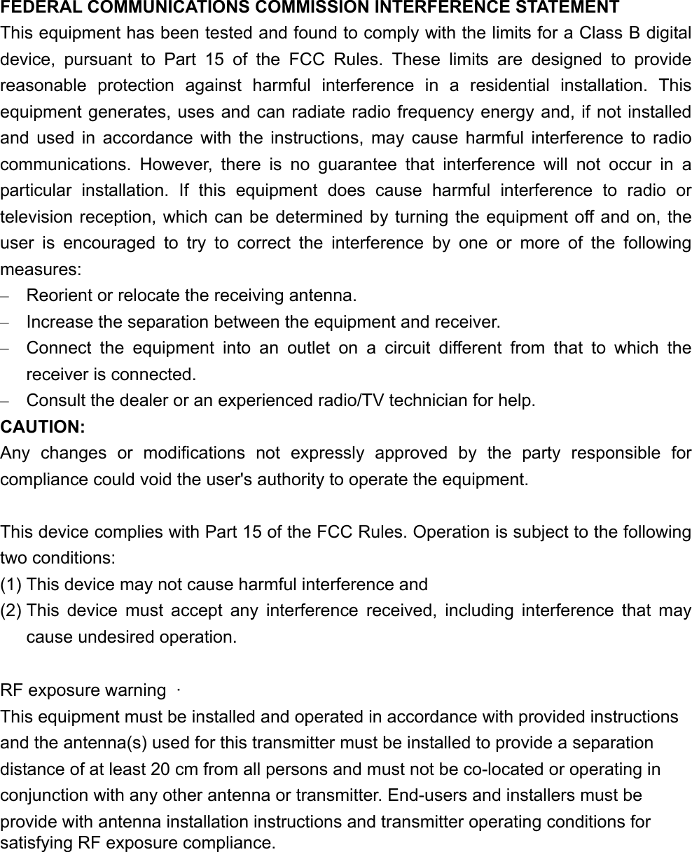 FEDERAL COMMUNICATIONS COMMISSION INTERFERENCE STATEMENT This equipment has been tested and found to comply with the limits for a Class B digital device, pursuant to Part 15 of the FCC Rules. These limits are designed to provide reasonable protection against harmful interference in a residential installation. This equipment generates, uses and can radiate radio frequency energy and, if not installed and used in accordance with the instructions, may cause harmful interference to radio communications. However, there is no guarantee that interference will not occur in a particular installation. If this equipment does cause harmful interference to radio or television reception, which can be determined by turning the equipment off and on, the user is encouraged to try to correct the interference by one or more of the following measures: –  Reorient or relocate the receiving antenna. –  Increase the separation between the equipment and receiver. –  Connect the equipment into an outlet on a circuit different from that to which the receiver is connected. –  Consult the dealer or an experienced radio/TV technician for help. CAUTION: Any changes or modifications not expressly approved by the party responsible for compliance could void the user&apos;s authority to operate the equipment.  This device complies with Part 15 of the FCC Rules. Operation is subject to the following two conditions: (1) This device may not cause harmful interference and (2) This device must accept any interference received, including interference that may cause undesired operation.  RF exposure warning  ·         This equipment must be installed and operated in accordance with provided instructions and the antenna(s) used for this transmitter must be installed to provide a separation distance of at least 20 cm from all persons and must not be co-located or operating in conjunction with any other antenna or transmitter. End-users and installers must be provide with antenna installation instructions and transmitter operating conditions for satisfying RF exposure compliance.    
