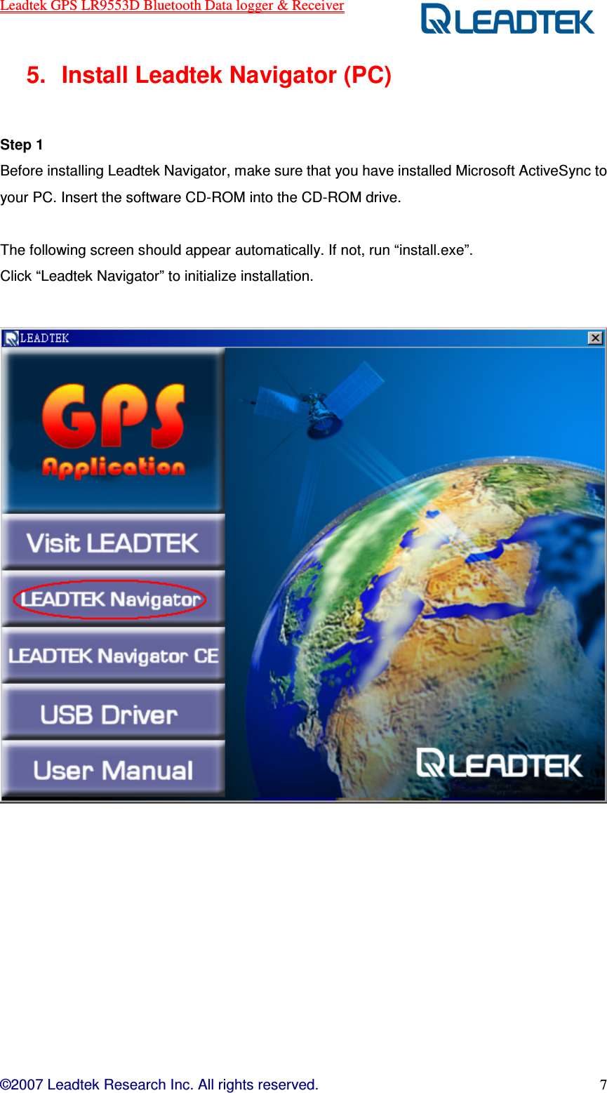 Leadtek GPS LR9553D Bluetooth Data logger &amp; Receiver  ©2007 Leadtek Research Inc. All rights reserved. 7 5.  Install Leadtek Navigator (PC)  Step 1   Before installing Leadtek Navigator, make sure that you have installed Microsoft ActiveSync to your PC. Insert the software CD-ROM into the CD-ROM drive.    The following screen should appear automatically. If not, run “install.exe”.   Click “Leadtek Navigator” to initialize installation.    