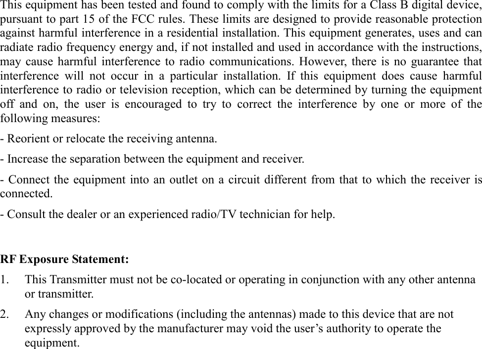 This equipment has been tested and found to comply with the limits for a Class B digital device, pursuant to part 15 of the FCC rules. These limits are designed to provide reasonable protection against harmful interference in a residential installation. This equipment generates, uses and can radiate radio frequency energy and, if not installed and used in accordance with the instructions, may cause harmful interference to radio communications. However, there is no guarantee that interference will not occur in a particular installation. If this equipment does cause harmful interference to radio or television reception, which can be determined by turning the equipment off and on, the user is encouraged to try to correct the interference by one or more of the following measures: - Reorient or relocate the receiving antenna. - Increase the separation between the equipment and receiver. - Connect the equipment into an outlet on a circuit different from that to which the receiver is connected.- Consult the dealer or an experienced radio/TV technician for help. RF Exposure Statement: 1.  This Transmitter must not be co-located or operating in conjunction with any other antenna or transmitter.2.  Any changes or modifications (including the antennas) made to this device that are not expressly approved by the manufacturer may void the user’s authority to operate the equipment.