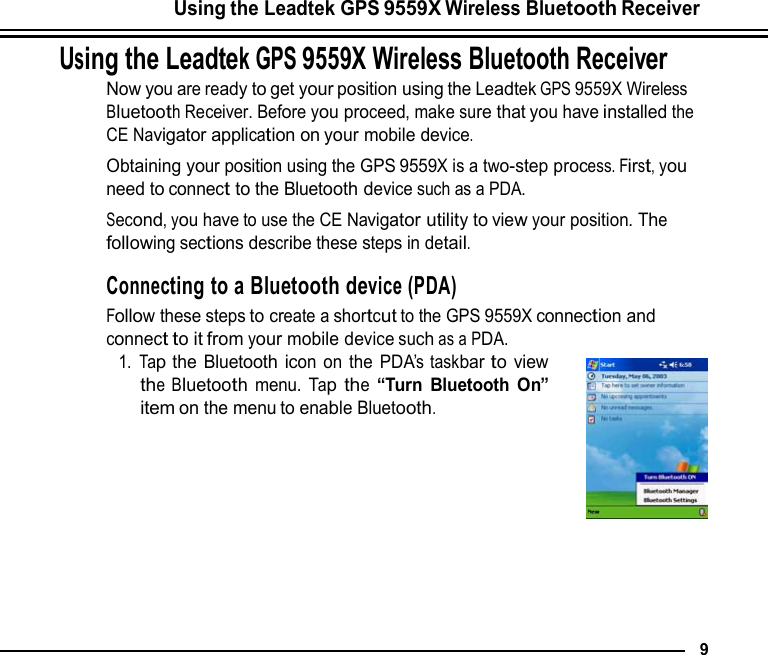 Using the Leadtek GPS 9559X Wireless Bluetooth Receiver  Using the Leadtek GPS 9559X Wireless Bluetooth Receiver Now you are ready to get your position using the Leadtek GPS 9559X Wireless Bluetooth Receiver. Before you proceed, make sure that you have installed the CE Navigator application on your mobile device. Obtaining your position using the GPS 9559X is a two-step process. First, you need to connect to the Bluetooth device such as a PDA. Second, you have to use the CE Navigator utility to view your position. The following sections describe these steps in detail.  Connecting to a Bluetooth device (PDA) Follow these steps to create a shortcut to the GPS 9559X connection and connect to it from your mobile device such as a PDA. 1. Tap the Bluetooth icon on the PDA’s taskbar to view the Bluetooth menu. Tap the “Turn Bluetooth On” item on the menu to enable Bluetooth.            9 
