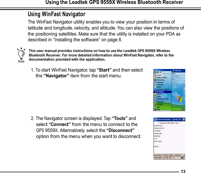 Using the Leadtek GPS 9559X Wireless Bluetooth Receiver  Using WinFast Navigator The WinFast Navigator utility enables you to view your position in terms of latitude and longitude, velocity, and altitude. You can also view the positions of the positioning satellites. Make sure that the utility is installed on your PDA as described in “Installing the software” on page 8.    Note                This user manual provides instructions on how to use the Leadtek GPS 9559X Wireless Bluetooth Receiver. For more detailed information about WinFast Navigator, refer to the documentation provided with the application.  1. To start WinFast Navigator, tap “Start” and then select the “Navigator” item from the start menu.        2. The Navigator screen is displayed. Tap “Tools” and select “Connect” from the menu to connect to the GPS 9559X. Alternatively, select the “Disconnect” option from the menu when you want to disconnect.       13 