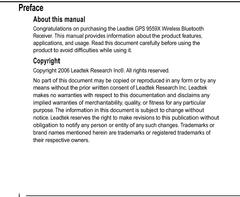 Preface About this manual Congratulations on purchasing the Leadtek GPS 9559X Wireless Bluetooth Receiver. This manual provides information about the product features, applications, and usage. Read this document carefully before using the product to avoid difficulties while using it.  Copyright Copyright 2006 Leadtek Research Inc®. All rights reserved. No part of this document may be copied or reproduced in any form or by any means without the prior written consent of Leadtek Research Inc. Leadtek makes no warranties with respect to this documentation and disclaims any implied warranties of merchantability, quality, or fitness for any particular purpose. The information in this document is subject to change without notice. Leadtek reserves the right to make revisions to this publication without obligation to notify any person or entity of any such changes. Trademarks or brand names mentioned herein are trademarks or registered trademarks of their respective owners.         i 