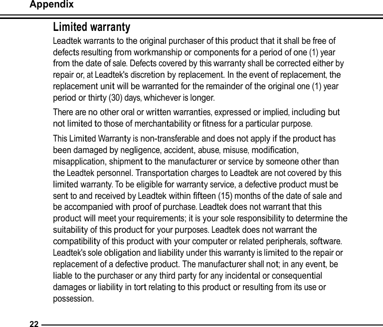 Appendix  Limited warranty Leadtek warrants to the original purchaser of this product that it shall be free of defects resulting from workmanship or components for a period of one (1) year from the date of sale. Defects covered by this warranty shall be corrected either by repair or, at Leadtek&apos;s discretion by replacement. In the event of replacement, the replacement unit will be warranted for the remainder of the original one (1) year period or thirty (30) days, whichever is longer. There are no other oral or written warranties, expressed or implied, including but not limited to those of merchantability or fitness for a particular purpose. This Limited Warranty is non-transferable and does not apply if the product has been damaged by negligence, accident, abuse, misuse, modification, misapplication, shipment to the manufacturer or service by someone other than the Leadtek personnel. Transportation charges to Leadtek are not covered by this limited warranty. To be eligible for warranty service, a defective product must be sent to and received by Leadtek within fifteen (15) months of the date of sale and be accompanied with proof of purchase. Leadtek does not warrant that this product will meet your requirements; it is your sole responsibility to determine the suitability of this product for your purposes. Leadtek does not warrant the compatibility of this product with your computer or related peripherals, software. Leadtek&apos;s sole obligation and liability under this warranty is limited to the repair or replacement of a defective product. The manufacturer shall not; in any event, be liable to the purchaser or any third party for any incidental or consequential damages or liability in tort relating to this product or resulting from its use or possession.   22 