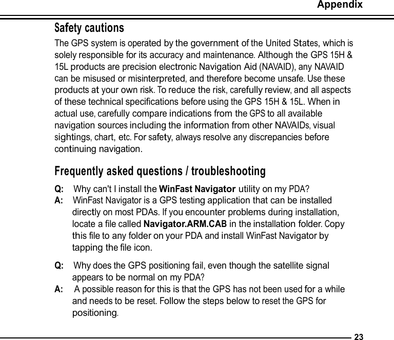   Safety cautions Appendix   The GPS system is operated by the government of the United States, which is solely responsible for its accuracy and maintenance. Although the GPS 15H &amp; 15L products are precision electronic Navigation Aid (NAVAID), any NAVAID can be misused or misinterpreted, and therefore become unsafe. Use these products at your own risk. To reduce the risk, carefully review, and all aspects of these technical specifications before using the GPS 15H &amp; 15L. When in actual use, carefully compare indications from the GPS to all available navigation sources including the information from other NAVAIDs, visual sightings, chart, etc. For safety, always resolve any discrepancies before continuing navigation.  Frequently asked questions / troubleshooting  Q:  Why can&apos;t I install the WinFast Navigator utility on my PDA? A:  WinFast Navigator is a GPS testing application that can be installed directly on most PDAs. If you encounter problems during installation, locate a file called Navigator.ARM.CAB in the installation folder. Copy this file to any folder on your PDA and install WinFast Navigator by tapping the file icon.  Q:  Why does the GPS positioning fail, even though the satellite signal appears to be normal on my PDA? A:   A possible reason for this is that the GPS has not been used for a while and needs to be reset. Follow the steps below to reset the GPS for positioning.  23 