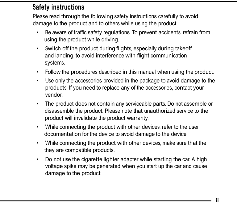Safety instructions Please read through the following safety instructions carefully to avoid damage to the product and to others while using the product. •  Be aware of traffic safety regulations. To prevent accidents, refrain from using the product while driving. •  Switch off the product during flights, especially during takeoff and landing, to avoid interference with flight communication systems. •  Follow the procedures described in this manual when using the product. •  Use only the accessories provided in the package to avoid damage to the products. If you need to replace any of the accessories, contact your vendor. •  The product does not contain any serviceable parts. Do not assemble or disassemble the product. Please note that unauthorized service to the product will invalidate the product warranty. •  While connecting the product with other devices, refer to the user documentation for the device to avoid damage to the device. •  While connecting the product with other devices, make sure that the they are compatible products. •  Do not use the cigarette lighter adapter while starting the car. A high voltage spike may be generated when you start up the car and cause damage to the product.    ii 