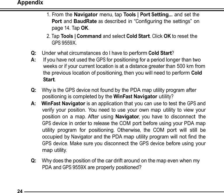 Appendix  1. From the Navigator menu, tap Tools | Port Setting... and set the Port and BaudRate as described in “Configuring the settings” on page 14. Tap OK. 2. Tap Tools | Command and select Cold Start. Click OK to reset the GPS 9559X.  Q:  Under what circumstances do I have to perform Cold Start? A:   If you have not used the GPS for positioning for a period longer than two weeks or if your current location is at a distance greater than 500 km from the previous location of positioning, then you will need to perform Cold Start.  Q:  Why is the GPS device not found by the PDA map utility program after positioning is completed by the WinFast Navigator utility? A:  WinFast Navigator is an application that you can use to test the GPS and verify your position. You need to use your own map utility to view your position on a map. After using Navigator, you have to disconnect the GPS device in order to release the COM port before using your PDA map utility program for positioning. Otherwise, the COM port will still be occupied by Navigator and the PDA map utility program will not find the GPS device. Make sure you disconnect the GPS device before using your map utility.  Q:  Why does the position of the car drift around on the map even when my PDA and GPS 9559X are properly positioned?    24 