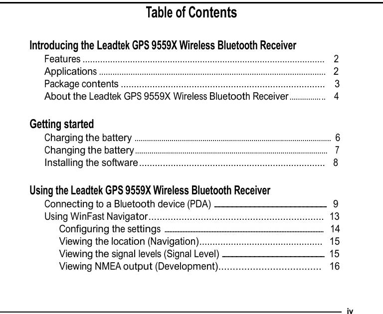 Table of Contents   Introducing the Leadtek GPS 9559X Wireless Bluetooth Receiver Features .................................................................................................  2 Applications .....................................................................................................  2 Package contents ..............................................................................  3 About the Leadtek GPS 9559X Wireless Bluetooth Receiver ............... ..  4   Getting started Charging the battery  ................................................................................................ 6 Changing the battery ..............................................................................................  7 Installing the software .......................................................................  8   Using the Leadtek GPS 9559X Wireless Bluetooth Receiver Connecting to a Bluetooth device (PDA) ....................................................................................................    9 Using WinFast Navigator................................................................ 13 Configuring the settings ..................................................................................................  14 Viewing the location (Navigation)............................................... 15 Viewing the signal levels (Signal Level) ...........................................................................................   15 Viewing NMEA output (Development).................................... 16    iv 