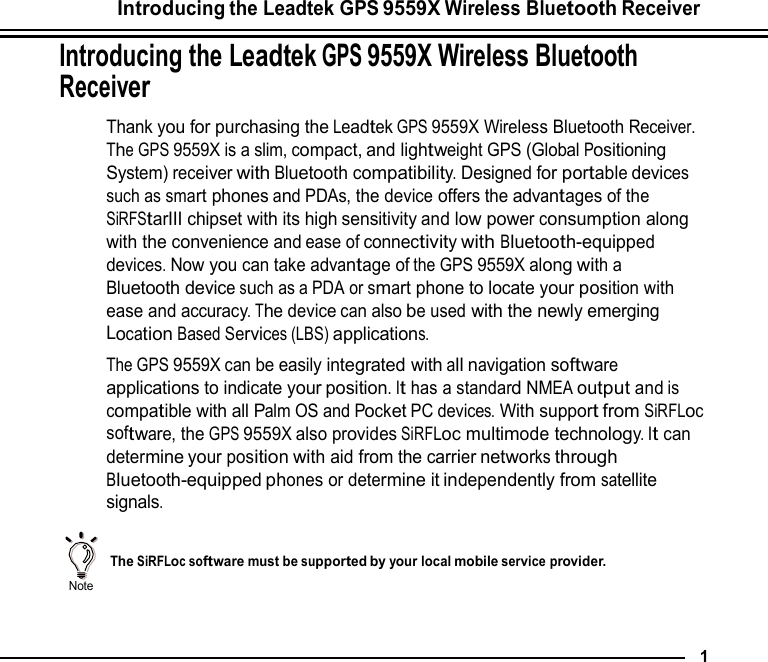Introducing the Leadtek GPS 9559X Wireless Bluetooth Receiver  Introducing the Leadtek GPS 9559X Wireless Bluetooth Receiver  Thank you for purchasing the Leadtek GPS 9559X Wireless Bluetooth Receiver. The GPS 9559X is a slim, compact, and lightweight GPS (Global Positioning System) receiver with Bluetooth compatibility. Designed for portable devices such as smart phones and PDAs, the device offers the advantages of the SiRFStarIII chipset with its high sensitivity and low power consumption along with the convenience and ease of connectivity with Bluetooth-equipped devices. Now you can take advantage of the GPS 9559X along with a Bluetooth device such as a PDA or smart phone to locate your position with ease and accuracy. The device can also be used with the newly emerging Location Based Services (LBS) applications. The GPS 9559X can be easily integrated with all navigation software applications to indicate your position. It has a standard NMEA output and is compatible with all Palm OS and Pocket PC devices. With support from SiRFLoc software, the GPS 9559X also provides SiRFLoc multimode technology. It can determine your position with aid from the carrier networks through Bluetooth-equipped phones or determine it independently from satellite signals.    Note   The SiRFLoc software must be supported by your local mobile service provider.     1 