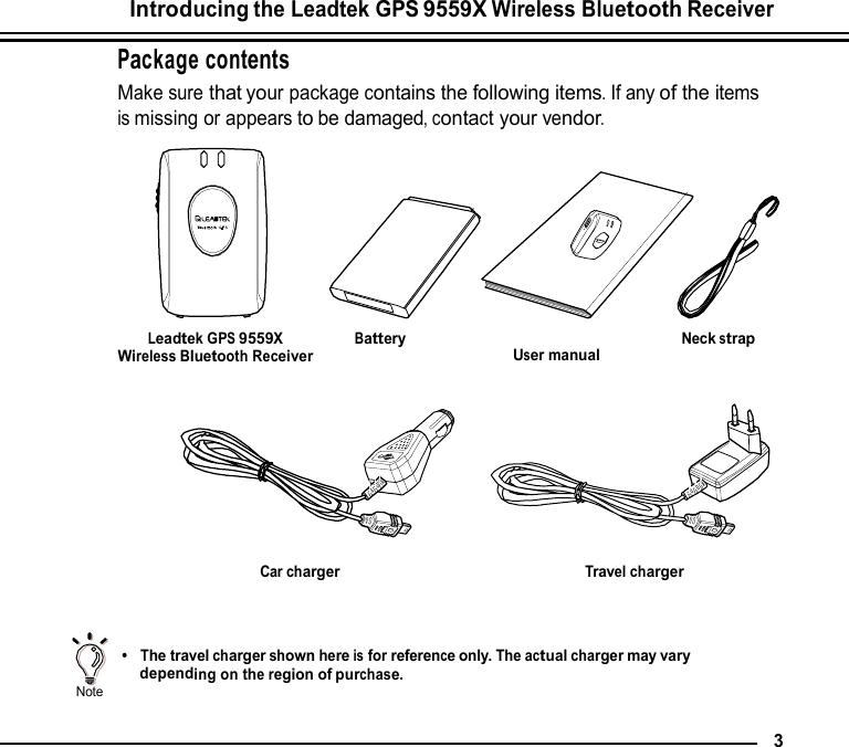 Introducing the Leadtek GPS 9559X Wireless Bluetooth Receiver  Package contents Make sure that your package contains the following items. If any of the items is missing or appears to be damaged, contact your vendor.          Leadtek GPS 9559X Wireless Bluetooth Receiver          Battery                        User manual           Neck strap          Car charger         Travel charger      Note    •  The travel charger shown here is for reference only. The actual charger may vary depending on the region of purchase.   3 