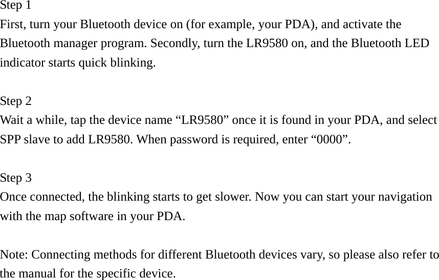  Step 1   First, turn your Bluetooth device on (for example, your PDA), and activate the Bluetooth manager program. Secondly, turn the LR9580 on, and the Bluetooth LED indicator starts quick blinking.    Step 2 Wait a while, tap the device name “LR9580” once it is found in your PDA, and select SPP slave to add LR9580. When password is required, enter “0000”.  Step 3 Once connected, the blinking starts to get slower. Now you can start your navigation with the map software in your PDA.  Note: Connecting methods for different Bluetooth devices vary, so please also refer to the manual for the specific device.                 