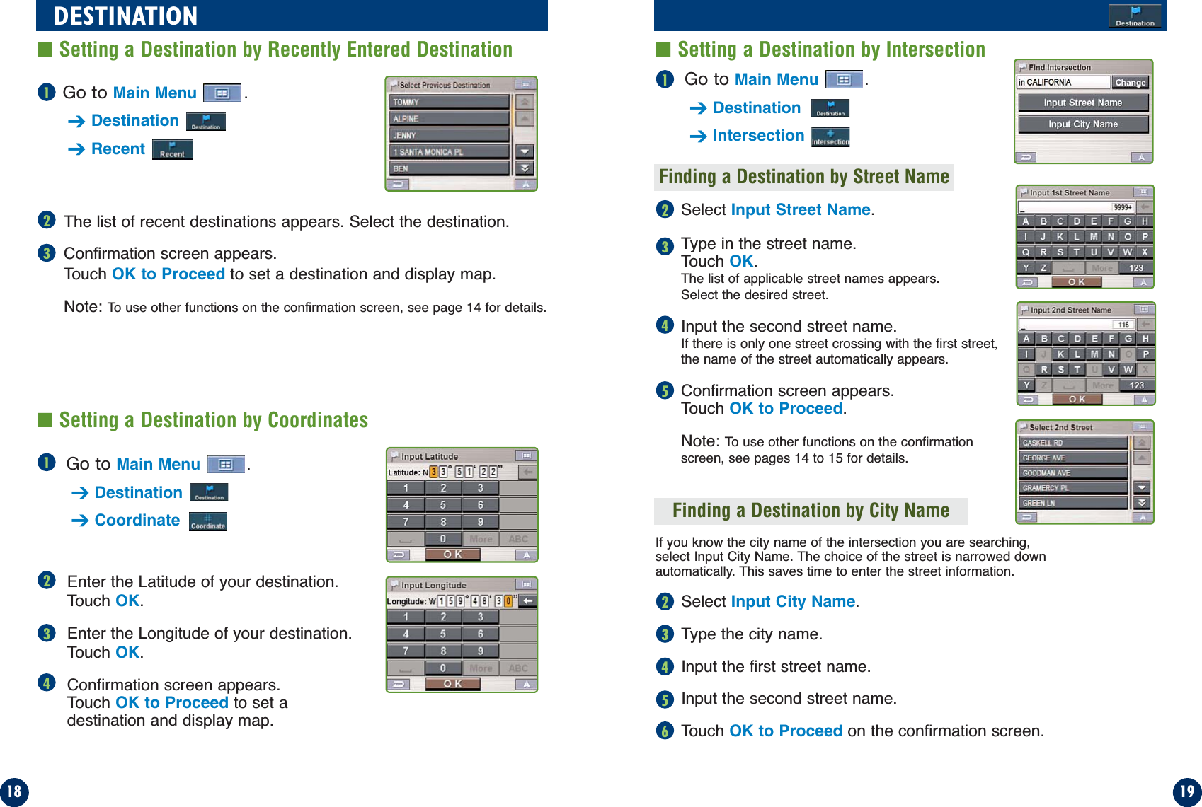 Go to Main Menu .➔Destination➔IntersectionFinding a Destination by Street NameGo to Main Menu .➔Destination➔CoordinateGo to Main Menu .➔Destination➔RecentThe list of recent destinations appears. Select the destination.Confirmation screen appears. Touch OK to Proceed to set a destination and display map.Note: To use other functions on the confirmation screen, see page 14 for details.Select Input Street Name.Type in the street name. Touch OK.The list of applicable street names appears. Select the desired street.Input the second street name.If there is only one street crossing with the first street,the name of the street automatically appears.Confirmation screen appears. Touch OK to Proceed.Note: To use other functions on the confirmationscreen, see pages 14 to 15 for details.If you know the city name of the intersection you are searching,select Input City Name. The choice of the street is narrowed downautomatically. This saves time to enter the street information.Select Input City Name.Type the city name.Input the first street name.Input the second street name.Touch OK to Proceed on the confirmation screen.1918DESTINATION■Setting a Destination by Intersection■Setting a Destination by Recently Entered Destination11223341524356■Setting a Destination by CoordinatesEnter the Latitude of your destination.Touch OK.Enter the Longitude of your destination. Touch OK.Confirmation screen appears. Touch OK to Proceed to set a destination and display map.Finding a Destination by City Name234