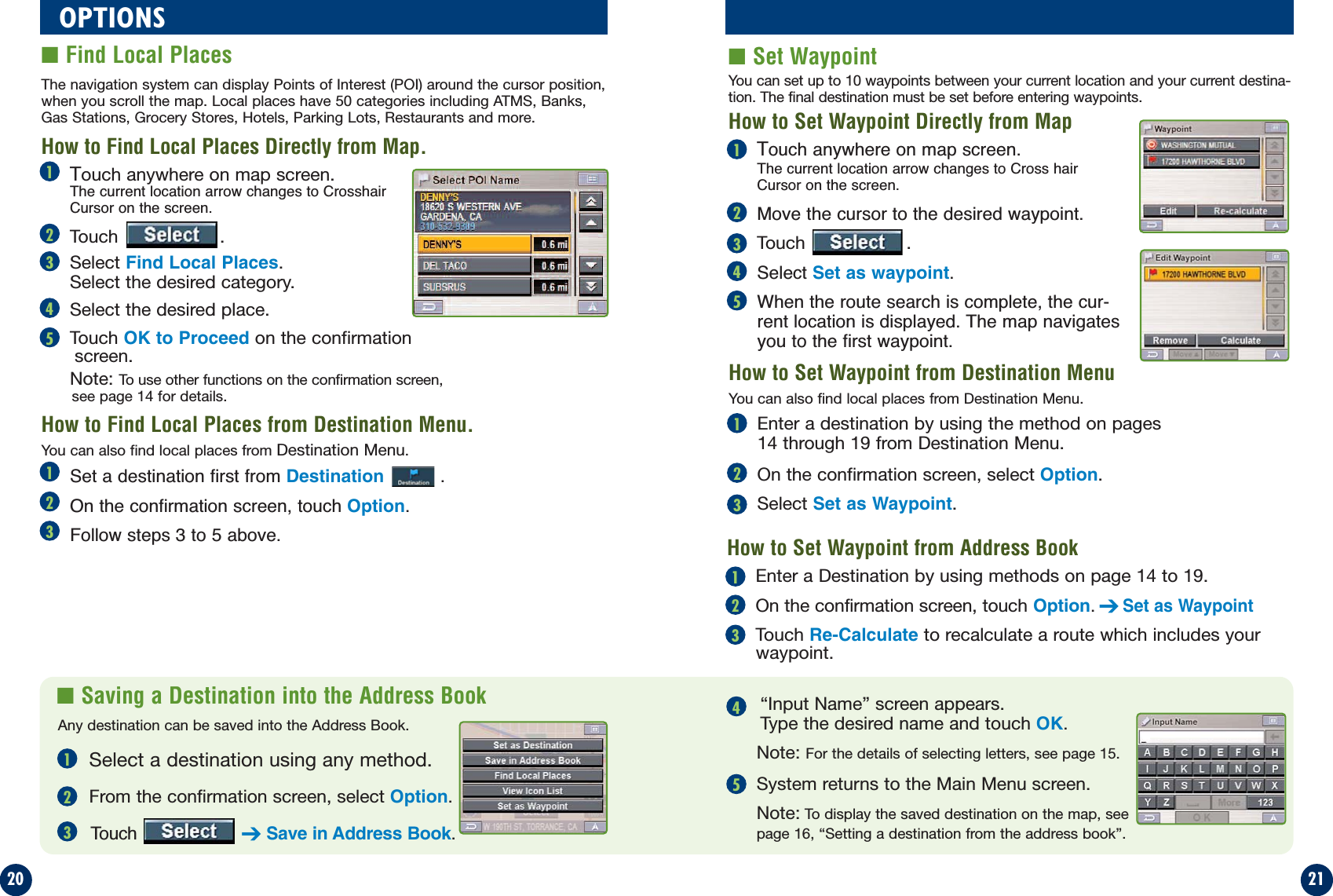 21■Saving a Destination into the Address Book20OPTIONS■Find Local Places ■Set WaypointTouch anywhere on map screen.The current location arrow changes to Crosshair Cursor on the screen.Touch .Select Find Local Places.Select the desired category.Select the desired place.Touch OK to Proceed on the confirmationscreen.Note: To use other functions on the confirmation screen,see page 14 for details.The navigation system can display Points of Interest (POI) around the cursor position,when you scroll the map. Local places have 50 categories including ATMS, Banks,Gas Stations, Grocery Stores, Hotels, Parking Lots, Restaurants and more.Touch anywhere on map screen.The current location arrow changes to Cross hair Cursor on the screen.Move the cursor to the desired waypoint.Touch .Select Set as waypoint.When the route search is complete, the cur-rent location is displayed. The map navigatesyou to the first waypoint.Select a destination using any method.From the confirmation screen, select Option.Touch  ➔Save in Address Book.“Input Name” screen appears. Type the desired name and touch OK.Note: For the details of selecting letters, see page 15.System returns to the Main Menu screen.Note: To display the saved destination on the map, see page 16, “Setting a destination from the address book”.How to Set Waypoint from Destination MenuHow to Find Local Places Directly from Map.How to Find Local Places from Destination Menu.How to Set Waypoint Directly from MapSet a destination first from Destination  .On the confirmation screen, touch Option.Follow steps 3 to 5 above.You can set up to 10 waypoints between your current location and your current destina-tion. The final destination must be set before entering waypoints.You can also find local places from Destination Menu.You can also find local places from Destination Menu.1231234512345Enter a destination by using the method on pages14 through 19 from Destination Menu.On the confirmation screen, select Option.Select Set as Waypoint.123Enter a Destination by using methods on page 14 to 19.On the confirmation screen, touch Option.➔Set as WaypointTouch Re-Calculate to recalculate a route which includes yourwaypoint.12312345How to Set Waypoint from Address BookAny destination can be saved into the Address Book.