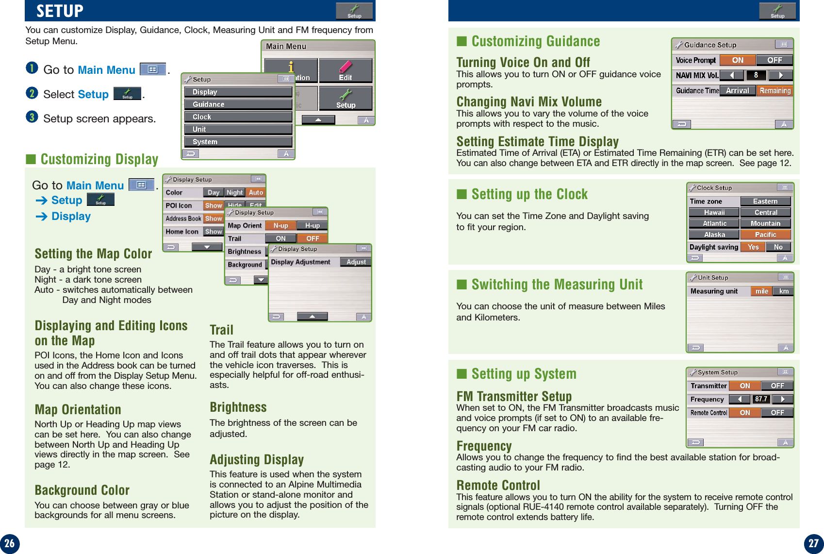 2726Go to Main Menu .Select Setup .Setup screen appears.■Customizing GuidanceTurning Voice On and Off  This allows you to turn ON or OFF guidance voiceprompts.Changing Navi Mix Volume                    This allows you to vary the volume of the voiceprompts with respect to the music.Setting Estimate Time Display               Estimated Time of Arrival (ETA) or Estimated Time Remaining (ETR) can be set here.You can also change between ETA and ETR directly in the map screen.  See page 12. ■Setting up the ClockYou can set the Time Zone and Daylight savingto fit your region.■Switching the Measuring UnitYou can choose the unit of measure between Milesand Kilometers.■Setting up SystemFM Transmitter SetupWhen set to ON, the FM Transmitter broadcasts musicand voice prompts (if set to ON) to an available fre-quency on your FM car radio.Frequency  Allows you to change the frequency to find the best available station for broad-casting audio to your FM radio.Remote ControlThis feature allows you to turn ON the ability for the system to receive remote controlsignals (optional RUE-4140 remote control available separately).  Turning OFF theremote control extends battery life.SETUP123■Customizing DisplaySetting the Map Color               Day - a bright tone screenNight - a dark tone screenAuto - switches automatically between Day and Night modesDisplaying and Editing Iconson the Map             POI Icons, the Home Icon and Iconsused in the Address book can be turnedon and off from the Display Setup Menu.You can also change these icons.Map OrientationNorth Up or Heading Up map viewscan be set here.  You can also changebetween North Up and Heading Upviews directly in the map screen.  Seepage 12.Background ColorYou can choose between gray or bluebackgrounds for all menu screens.TrailThe Trail feature allows you to turn onand off trail dots that appear whereverthe vehicle icon traverses.  This isespecially helpful for off-road enthusi-asts.BrightnessThe brightness of the screen can beadjusted.Adjusting Display This feature is used when the systemis connected to an Alpine MultimediaStation or stand-alone monitor andallows you to adjust the position of thepicture on the display.You can customize Display, Guidance, Clock, Measuring Unit and FM frequency fromSetup Menu.Go to Main Menu .➔Setup➔Display