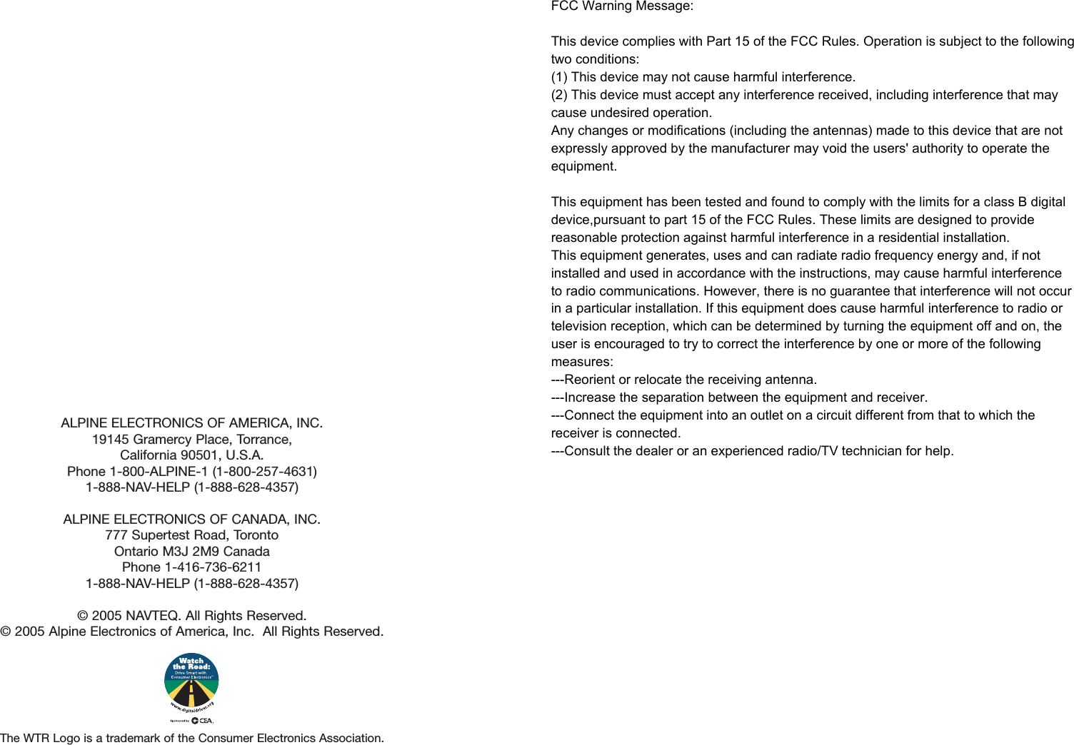 ALPINE ELECTRONICS OF AMERICA, INC.19145 Gramercy Place, Torrance,California 90501, U.S.A.Phone 1-800-ALPINE-1 (1-800-257-4631)1-888-NAV-HELP (1-888-628-4357)ALPINE ELECTRONICS OF CANADA, INC.777 Supertest Road, TorontoOntario M3J 2M9 CanadaPhone 1-416-736-62111-888-NAV-HELP (1-888-628-4357)© 2005 NAVTEQ. All Rights Reserved.© 2005 Alpine Electronics of America, Inc.  All Rights Reserved.The WTR Logo is a trademark of the Consumer Electronics Association.FCC Warning Message: This device complies with Part 15 of the FCC Rules. Operation is subject to the following two conditions:(1) This device may not cause harmful interference.(2) This device must accept any interference received, including interference that may cause undesired operation.Any changes or modifications (including the antennas) made to this device that are not expressly approved by the manufacturer may void the users&apos; authority to operate the equipment.This equipment has been tested and found to comply with the limits for a class B digital device,pursuant to part 15 of the FCC Rules. These limits are designed to provide reasonable protection against harmful interference in a residential installation.This equipment generates, uses and can radiate radio frequency energy and, if not installed and used in accordance with the instructions, may cause harmful interference to radio communications. However, there is no guarantee that interference will not occur in a particular installation. If this equipment does cause harmful interference to radio or television reception, which can be determined by turning the equipment off and on, the user is encouraged to try to correct the interference by one or more of the following measures:---Reorient or relocate the receiving antenna.---Increase the separation between the equipment and receiver.---Connect the equipment into an outlet on a circuit different from that to which the receiver is connected.---Consult the dealer or an experienced radio/TV technician for help. 