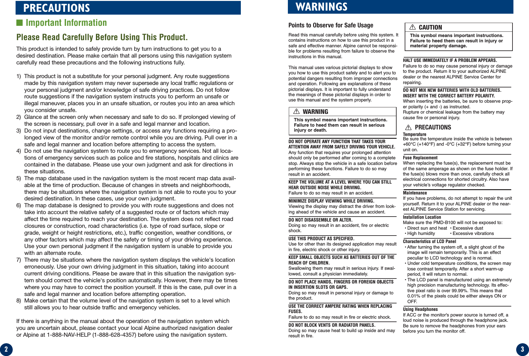 32PRECAUTIONS■Important InformationPlease Read Carefully Before Using This Product.This product is intended to safely provide turn by turn instructions to get you to adesired destination. Please make certain that all persons using this navigation systemcarefully read these precautions and the following instructions fully. 1) This product is not a substitute for your personal judgment. Any route suggestionsmade by this navigation system may never supersede any local traffic regulations oryour personal judgment and/or knowledge of safe driving practices. Do not followroute suggestions if the navigation system instructs you to perform an unsafe orillegal maneuver, places you in an unsafe situation, or routes you into an area whichyou consider unsafe.2) Glance at the screen only when necessary and safe to do so. If prolonged viewing ofthe screen is necessary, pull over in a safe and legal manner and location.3) Do not input destinations, change settings, or access any functions requiring a pro-longed view of the monitor and/or remote control while you are driving. Pull over in asafe and legal manner and location before attempting to access the system.4) Do not use the navigation system to route you to emergency services. Not all loca-tions of emergency services such as police and fire stations, hospitals and clinics arecontained in the database. Please use your own judgment and ask for directions inthese situations.5) The map database used in the navigation system is the most recent map data avail-able at the time of production. Because of changes in streets and neighborhoods,there may be situations where the navigation system is not able to route you to yourdesired destination. In these cases, use your own judgment.6) The map database is designed to provide you with route suggestions and does nottake into account the relative safety of a suggested route or of factors which mayaffect the time required to reach your destination. The system does not reflect roadclosures or construction, road characteristics (i.e. type of road surface, slope orgrade, weight or height restrictions, etc.), traffic congestion, weather conditions, orany other factors which may affect the safety or timing of your driving experience.Use your own personal judgment if the navigation system is unable to provide youwith an alternate route. 7) There may be situations where the navigation system displays the vehicle&apos;s locationerroneously. Use your own driving judgment in this situation, taking into accountcurrent driving conditions. Please be aware that in this situation the navigation sys-tem should correct the vehicle&apos;s position automatically. However, there may be timeswhere you may have to correct the position yourself. If this is the case, pull over in asafe and legal manner and location before attempting operation.8) Make certain that the volume level of the navigation system is set to a level whichstill allows you to hear outside traffic and emergency vehicles.If there is anything in the manual about the operation of the navigation system whichyou are uncertain about, please contact your local Alpine authorized navigation dealeror Alpine at 1-888-NAV-HELP (1-888-628-4357) before using the navigation system.WARNINGSPoints to Observe for Safe UsageRead this manual carefully before using this system. Itcontains instructions on how to use this product in asafe and effective manner. Alpine cannot be responsi-ble for problems resulting from failure to observe theinstructions in this manual.This manual uses various pictorial displays to showyou how to use this product safely and to alert you topotential dangers resulting from improper connectionsand operation. Following are explanations of thesepictorial displays. It is important to fully understandthe meanings of these pictorial displays in order touse this manual and the system properly.DO NOT OPERATE ANY FUNCTION THAT TAKES YOURATTENTION AWAY FROM SAFELY DRIVING YOUR VEHICLE.Any function that requires your prolonged attentionshould only be performed after coming to a completestop. Always stop the vehicle in a safe location beforeperforming these functions. Failure to do so mayresult in an accident.KEEP THE VOLUME AT A LEVEL WHERE YOU CAN STILLHEAR OUTSIDE NOISE WHILE DRIVING.Failure to do so may result in an accident.MINIMIZE DISPLAY VIEWING WHILE DRIVING.Viewing the display may distract the driver from look-ing ahead of the vehicle and cause an accident.DO NOT DISASSEMBLE OR ALTER.Doing so may result in an accident, fire or electricshock.USE THIS PRODUCT AS SPECIFIED.Use for other than its designed application may resultin fire, electric shock or other injury.KEEP SMALL OBJECTS SUCH AS BATTERIES OUT OF THEREACH OF CHILDREN.Swallowing them may result in serious injury. If swal-lowed, consult a physician immediately.DO NOT PLACE HANDS, FINGERS OR FOREIGN OBJECTSIN INSERTION SLOTS OR GAPS.Doing so may result in personal injury or damage tothe product.USE THE CORRECT AMPERE RATING WHEN REPLACINGFUSES.Failure to do so may result in fire or electric shock.DO NOT BLOCK VENTS OR RADIATOR PANELS.Doing so may cause heat to build up inside and mayresult in fire.HALT USE IMMEDIATELY IF A PROBLEM APPEARS.Failure to do so may cause personal injury or damageto the product. Return it to your authorized ALPINEdealer or the nearest ALPINE Service Center forrepairing.DO NOT MIX NEW BATTERIES WITH OLD BATTERIES.INSERT WITH THE CORRECT BATTERY POLARITY.When inserting the batteries, be sure to observe prop-er polarity (+ and -) as instructed.Rupture or chemical leakage from the battery maycause fire or personal injury.PRECAUTIONSTemperatureBe sure the temperature inside the vehicle is between+60°C (+140°F) and -0°C (+32°F) before turning yourunit on.Fuse ReplacementWhen replacing the fuse(s), the replacement must beof the same amperage as shown on the fuse holder. Ifthe fuse(s) blows more than once, carefully check allelectrical connections for shorted circuitry. Also haveyour vehicle’s voltage regulator checked.MaintenanceIf you have problems, do not attempt to repair the unityourself. Return it to your ALPINE dealer or the near-est ALPINE Service Station for servicing.Installation LocationMake sure the PMD-B100 will not be exposed to:• Direct sun and heat • Excessive dust• High humidity  • Excessive vibrationsCharacteristics of LCD Panel• After turning the system off, a slight ghost of theimage will remain temporarily. This is an effectpeculiar to LCD technology and is normal.• Under cold temperature conditions, the screen maylose contrast temporarily. After a short warm-upperiod, it will return to normal.• The LCD panel is manufactured using an extremelyhigh precision manufacturing technology. Its effec-tive pixel ratio is over 99.99%. This means that0.01% of the pixels could be either always ON orOFF.Using HeadphonesIf ACC or the monitor&apos;s power source is turned off, aloud noise is produced through the headphone jack.Be sure to remove the headphones from your earsbefore you turn the monitor off.This symbol means important instructions.Failure to heed them can result in seriousinjury or death.WARNINGThis symbol means important instructions.Failure to heed them can result in injury ormaterial property damage.CAUTION