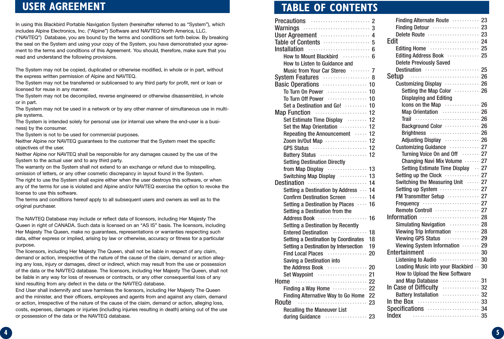 5TABLE OF CONTENTS4Precautions  ........................ 2Warnings ........................... 3User Agreement .................... 4Table of Contents ................... 5Installation ......................... 6How to Mount Blackbird ........... 6How to Listen to Guidance and Music from Your Car Stereo  ........ 7System Features  ................... 8Basic Operations  .................. 10To Turn On Power  ................ 10To Turn Off Power  ................ 10Set a Destination and Go!  ......... 10Map Function  ..................... 12Set Estimate Time Display  ........ 12Set the Map Orientation  ........... 12Repeating the Announcement  ..... 12Zoom In/Out Map  ................. 12GPS Status  ...................... 12Battery Status  ................... 12Setting Destination Directlyfrom Map Display  ................ 13Switching Map Display  ........... 13Destination  ........................ 14Setting a Destination by Address  ... 14Confirm Destination Screen  ....... 14Setting a Destination by Places .... 16Setting a Destination from theAddress Book  .................... 16Setting a Destination by Recently Entered Destination .............. 18Setting a Destination by Coordinates 18Setting a Destination by Intersection  19Find Local Places  ................ 20Saving a Destination into the Address Book  ................ 20Set Waypoint  .................... 21Home ............................. 22Finding a Way Home  .............. 22Finding Alternative Way to Go Home  22Route ............................ 23Recalling the Maneuver List during Guidance  ................. 23Finding Alternate Route  ........... 23Finding Detour  ................... 23Delete Route  ..................... 23Edit      ............................ 24Editing Home  .................... 25Editing Address Book  ............. 25Delete Previously Saved Destination  ...................... 25Setup ............................ 26Customizing Display  .............. 26Setting the Map Color  .......... 26Displaying and Editing Icons on the Map  .............. 26Map Orientation  ............... 26Trail  .......................... 26Background Color  .............. 26Brightness  .................... 26Adjusting Display  .............. 26Customizing Guidance  ............ 27Turning Voice On and Off  ....... 27Changing Navi Mix Volume  ...... 27Setting Estimate Time Display  .. 27Setting up the Clock  .............. 27Switching the Measuring Unit  ..... 27Setting up System  ................ 27FM Transmitter Setup ............. 27Frequency ....................... 27Remote Controll  .................. 27Information  ........................ 28Simulating Navigation  ............ 28Viewing Trip Information  .......... 28Viewing GPS Status .............. 29Viewing System Information  ....... 29Entertainment  ..................... 30Listening to Audio  ................ 30Loading Music into your Blackbird .. 30How to Upload the New Software and Map Database  ............... 31In Case of Difficulty ............... 32Battery Installation  ............... 32In the Box  ......................... 33Specifications  ..................... 34Index ........................... 35USER AGREEMENTIn using this Blackbird Portable Navigation System (hereinafter referred to as “System”), whichincludes Alpine Electronics, Inc. (“Alpine”) Software and NAVTEQ North America, LLC.(“NAVTEQ”)  Database, you are bound by the terms and conditions set forth below. By breakingthe seal on the System and using your copy of the System, you have demonstrated your agree-ment to the terms and conditions of this Agreement. You should, therefore, make sure that youread and understand the following provisions.The System may not be copied, duplicated or otherwise modified, in whole or in part, withoutthe express written permission of Alpine and NAVTEQ.The System may not be transferred or sublicensed to any third party for profit, rent or loan orlicensed for reuse in any manner.The System may not be decompiled, reverse engineered or otherwise disassembled, in wholeor in part.The System may not be used in a network or by any other manner of simultaneous use in multi-ple systems.The System is intended solely for personal use (or internal use where the end-user is a busi-ness) by the consumer.The System is not to be used for commercial purposes.Neither Alpine nor NAVTEQ guarantees to the customer that the System meet the specificobjectives of the user.Neither Alpine nor NAVTEQ shall be responsible for any damages caused by the use of theSystem to the actual user and to any third party.The warranty on the System shall not extend to an exchange or refund due to misspelling,omission of letters, or any other cosmetic discrepancy in layout found in the System.The right to use the System shall expire either when the user destroys this software, or whenany of the terms for use is violated and Alpine and/or NAVTEQ exercise the option to revoke thelicense to use this software.The terms and conditions hereof apply to all subsequent users and owners as well as to theoriginal purchaser.The NAVTEQ Database may include or reflect data of licensors, including Her Majesty TheQueen in right of CANADA. Such data is licensed on an “AS IS” basis. The licensors, includingHer Majesty The Queen, make no guarantees, representations or warranties respecting suchdata, either express or implied, arising by law or otherwise, accuracy or fitness for a particularpurpose. The licensors, including Her Majesty The Queen, shall not be liable in respect of any claim,demand or action, irrespective of the nature of the cause of the claim, demand or action alleg-ing any loss, injury or damages, direct or indirect, which may result from the use or possessionof the data or the NAVTEQ database. The licensors, including Her Majesty The Queen, shall notbe liable in any way for loss of revenues or contracts, or any other consequential loss of anykind resulting from any defect in the data or the NAVTEQ database.End User shall indemnify and save harmless the licensors, including Her Majesty The Queenand the minister, and their officers, employees and agents from and against any claim, demandor action, irrespective of the nature of the cause of the claim, demand or action, alleging loss,costs, expenses, damages or injuries (including injuries resulting in death) arising out of the useor possession of the data or the NAVTEQ database.