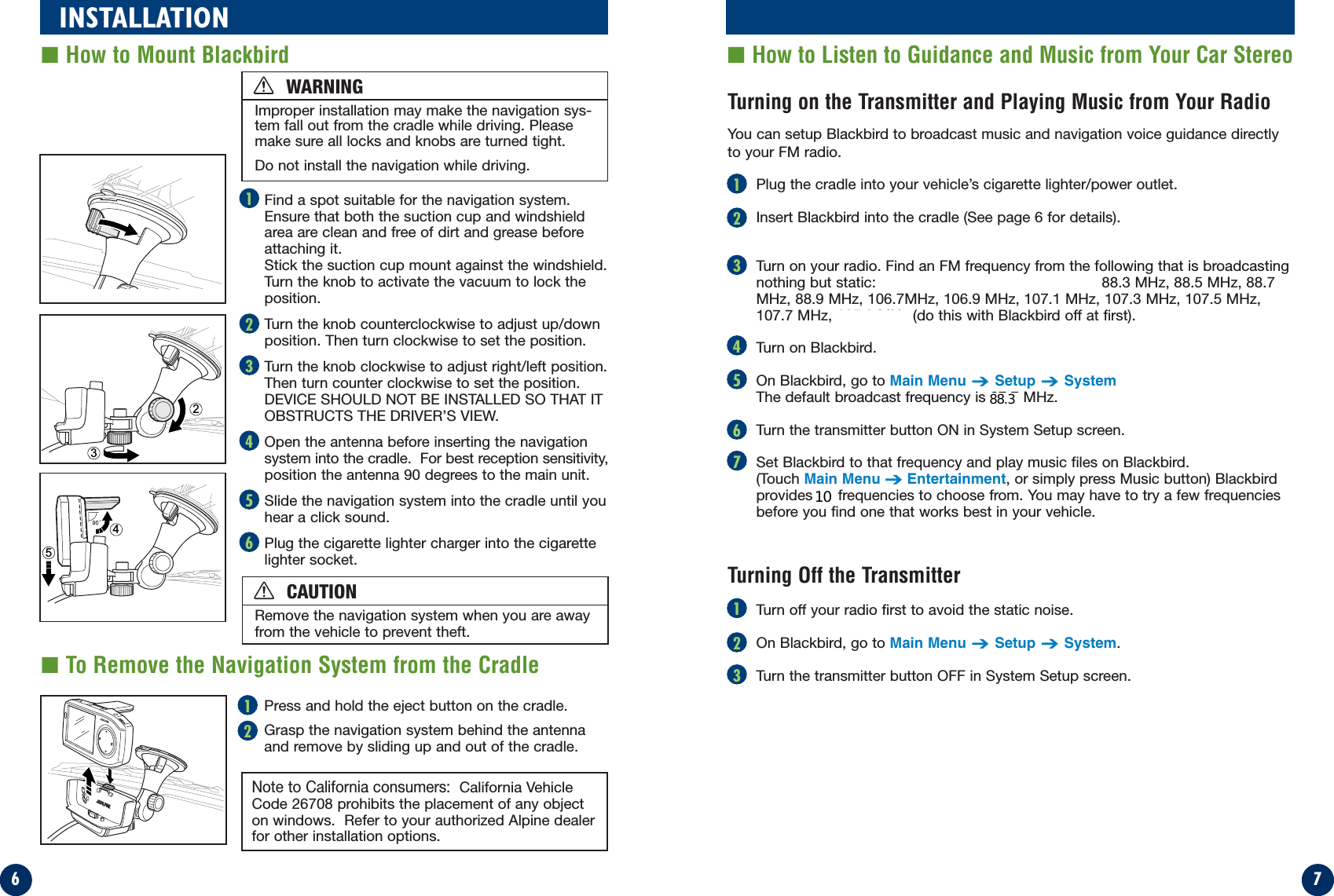 76INSTALLATION■How to Listen to Guidance and Music from Your Car Stereo■How to Mount Blackbird2354Find a spot suitable for the navigation system.Ensure that both the suction cup and windshieldarea are clean and free of dirt and grease beforeattaching it.Stick the suction cup mount against the windshield.Turn the knob to activate the vacuum to lock theposition.Turn the knob counterclockwise to adjust up/downposition. Then turn clockwise to set the position.Turn the knob clockwise to adjust right/left position.Then turn counter clockwise to set the position.DEVICE SHOULD NOT BE INSTALLED SO THAT ITOBSTRUCTS THE DRIVER’S VIEW.Open the antenna before inserting the navigationsystem into the cradle.  For best reception sensitivity,position the antenna 90 degrees to the main unit.Slide the navigation system into the cradle until youhear a click sound.Plug the cigarette lighter charger into the cigarettelighter socket.Improper installation may make the navigation sys-tem fall out from the cradle while driving. Pleasemake sure all locks and knobs are turned tight.Do not install the navigation while driving.Note to California consumers:  California VehicleCode 26708 prohibits the placement of any objecton windows.  Refer to your authorized Alpine dealerfor other installation options.Turning on the Transmitter and Playing Music from Your Radio You can setup Blackbird to broadcast music and navigation voice guidance directlyto your FM radio.Plug the cradle into your vehicle’s cigarette lighter/power outlet.Insert Blackbird into the cradle (See page 6 for details).Turn on your radio. Find an FM frequency from the following that is broadcastingnothing but static:  87.7 MHz, 87.9 MHz, 88.1 MHz, 88.3 MHz, 88.5 MHz, 88.7MHz, 88.9 MHz, 106.7MHz, 106.9 MHz, 107.1 MHz, 107.3 MHz, 107.5 MHz,107.7 MHz, 107.9 MHz (do this with Blackbird off at first).Turn on Blackbird.On Blackbird, go to Main Menu➔Setup➔SystemThe default broadcast frequency is 87.7 MHz.Turn the transmitter button ON in System Setup screen.Set Blackbird to that frequency and play music files on Blackbird. (Touch Main Menu➔Entertainment, or simply press Music button) Blackbirdprovides 14 frequencies to choose from. You may have to try a few frequenciesbefore you find one that works best in your vehicle.Press and hold the eject button on the cradle.Grasp the navigation system behind the antenna and remove by sliding up and out of the cradle.■To Remove the Navigation System from the CradleTurning Off the TransmitterTurn off your radio first to avoid the static noise.On Blackbird, go to Main Menu➔Setup➔System.Turn the transmitter button OFF in System Setup screen.213214561234567123WARNINGRemove the navigation system when you are awayfrom the vehicle to prevent theft.CAUTION1088.3