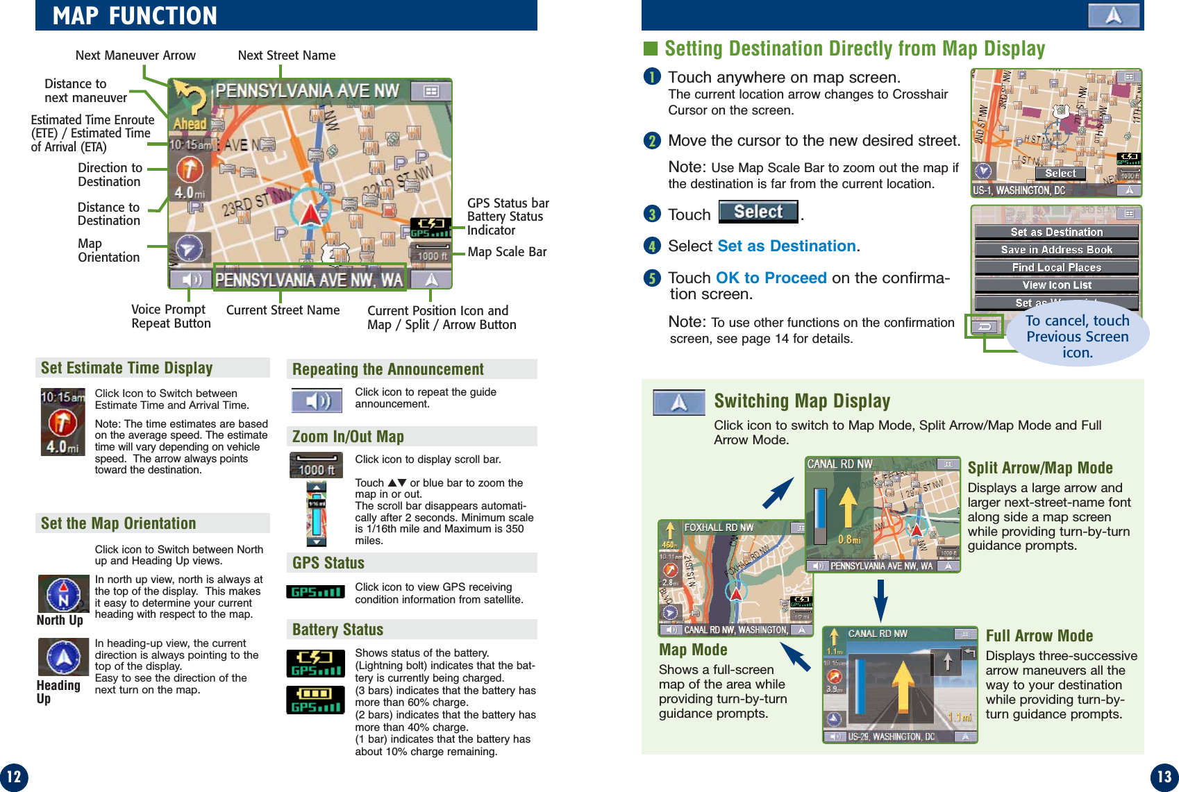 Touch anywhere on map screen.The current location arrow changes to CrosshairCursor on the screen.Move the cursor to the new desired street.Note: Use Map Scale Bar to zoom out the map ifthe destination is far from the current location.Touch .Select Set as Destination.Touch OK to Proceed on the confirma-tion screen.Note: To use other functions on the confirmationscreen, see page 14 for details.1312MAP FUNCTION■Setting Destination Directly from Map Display12345Click Icon to Switch betweenEstimate Time and Arrival Time.Note: The time estimates are basedon the average speed. The estimatetime will vary depending on vehiclespeed.  The arrow always pointstoward the destination.Click icon to Switch between Northup and Heading Up views.In north up view, north is always atthe top of the display.  This makesit easy to determine your currentheading with respect to the map.In heading-up view, the currentdirection is always pointing to thetop of the display. Easy to see the direction of thenext turn on the map.Set the Map OrientationSet Estimate Time DisplayClick icon to repeat the guideannouncement.Click icon to display scroll bar.Touch ▲▼ or blue bar to zoom themap in or out.The scroll bar disappears automati-cally after 2 seconds. Minimum scaleis 1/16th mile and Maximum is 350miles.Repeating the AnnouncementZoom In/Out MapGPS StatusBattery StatusClick icon to view GPS receivingcondition information from satellite.Shows status of the battery.(Lightning bolt) indicates that the bat-tery is currently being charged.  (3 bars) indicates that the battery hasmore than 60% charge.(2 bars) indicates that the battery hasmore than 40% charge.(1 bar) indicates that the battery hasabout 10% charge remaining.Click icon to switch to Map Mode, Split Arrow/Map Mode and FullArrow Mode.Switching Map DisplayMap ModeShows a full-screenmap of the area whileproviding turn-by-turnguidance prompts.Split Arrow/Map ModeDisplays a large arrow andlarger next-street-name fontalong side a map screenwhile providing turn-by-turnguidance prompts.Full Arrow ModeDisplays three-successivearrow maneuvers all theway to your destinationwhile providing turn-by-turn guidance prompts.Distance tonext maneuverNext Street NameNext Maneuver ArrowMapOrientationDistance toDestinationDirection toDestinationEstimated Time Enroute(ETE) / Estimated Timeof Arrival (ETA)GPS Status barBattery StatusIndicatorCurrent Street NameVoice PromptRepeat Button Current Position Icon andMap / Split / Arrow ButtonMap Scale BarNorth UpHeadingUpTo cancel, touchPrevious Screenicon.