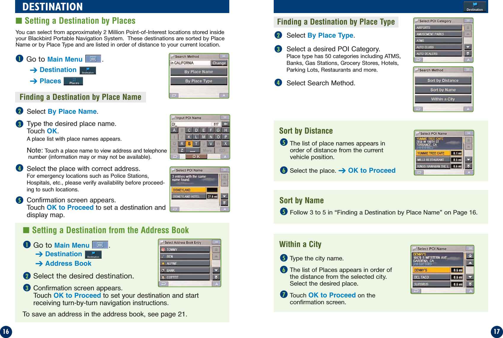 Select By Place Type.Select a desired POI Category. Place type has 50 categories including ATMS,Banks, Gas Stations, Grocery Stores, Hotels,Parking Lots, Restaurants and more.Select Search Method.Finding a Destination by Place NameGo to Main Menu .➔Destination➔PlacesSelect By Place Name.Type the desired place name. Touch OK.A place list with place names appears. Note:Touch a place name to view address and telephonenumber (information may or may not be available).Select the place with correct address.For emergency locations such as Police Stations,Hospitals, etc., please verify availability before proceed-ing to such locations.Confirmation screen appears. Touch OK to Proceed to set a destination and display map.1716DESTINATION■Setting a Destination by Places21324345Go to Main Menu .➔Destination➔Address BookSelect the desired destination.Confirmation screen appears. Touch OK to Proceed to set your destination and startreceiving turn-by-turn navigation instructions.To save an address in the address book, see page 21.■Setting a Destination from the Address BookFinding a Destination by Place TypeSort by DistanceSort by NameWithin a CityThe list of place names appears inorder of distance from the currentvehicle position.Select the place. ➔OK to ProceedFollow 3 to 5 in “Finding a Destination by Place Name” on Page 16.Type the city name.The list of Places appears in order ofthe distance from the selected city.Select the desired place.Touch OK to Proceed on the confirmation screen.123555676You can select from approximately 2 Million Point-of-Interest locations stored insideyour Blackbird Portable Navigation System.  These destinations are sorted by PlaceName or by Place Type and are listed in order of distance to your current location.