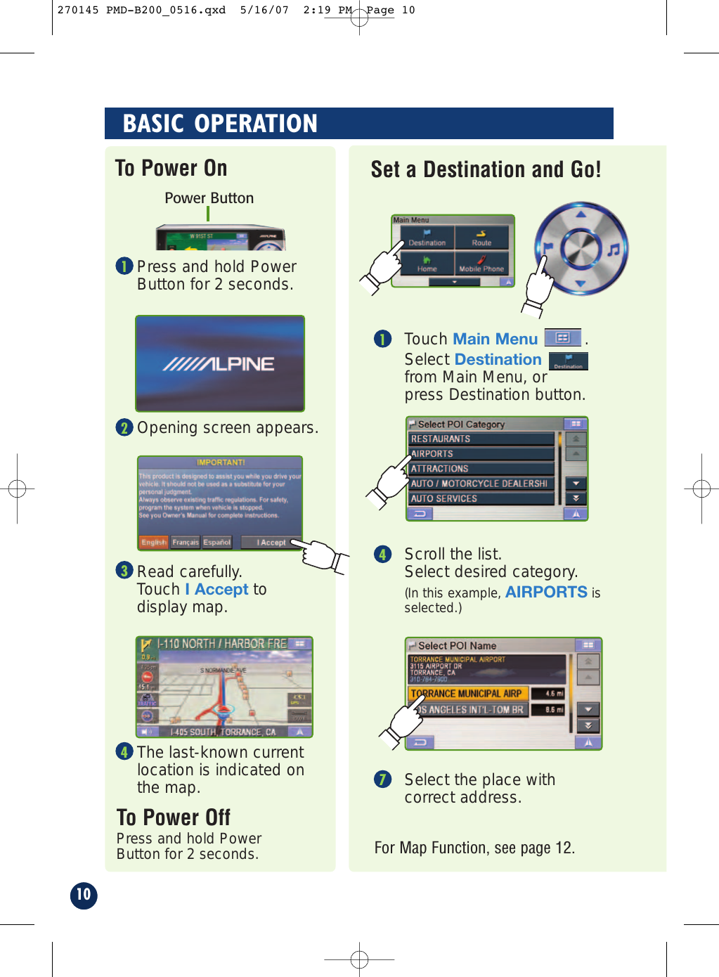 Press and hold PowerButton for 2 seconds.Opening screen appears.Read carefully. Touch I Accept todisplay map.The last-known currentlocation is indicated onthe map.To Power OffPress and hold PowerButton for 2 seconds.To Power OnPower ButtonSelect the place withcorrect address.7For Map Function, see page 12.Touch Main Menu.Select Destinationfrom Main Menu, orpress Destination button.1Scroll the list. Select desired category. (In this example, AIRPORTS is selected.)410BASIC OPERATIONSet a Destination and Go!1234270145 PMD-B200_0516.qxd  5/16/07  2:19 PM  Page 10