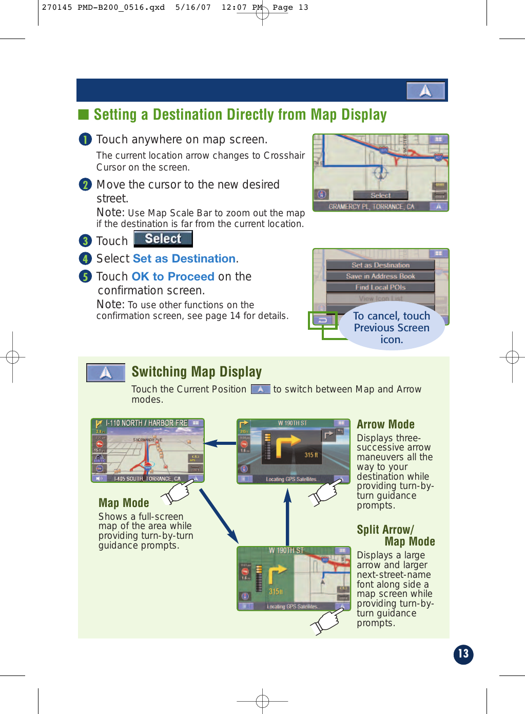 Touch anywhere on map screen.The current location arrow changes to CrosshairCursor on the screen.Move the cursor to the new desiredstreet.Note: Use Map Scale Bar to zoom out the map if the destination is far from the current location.TouchSelect Set as Destination.Touch OK to Proceed on theconfirmation screen.Note: To use other functions on the confirmation screen, see page 14 for details.5432113■ Setting a Destination Directly from Map DisplayTo cancel, touchPrevious Screenicon.Touch the Current Position  to switch between Map and Arrowmodes.Switching Map DisplayArrow ModeDisplays three-successive arrowmaneuvers all theway to yourdestination whileproviding turn-by-turn guidanceprompts.Map ModeShows a full-screenmap of the area whileproviding turn-by-turnguidance prompts. Split Arrow/Map ModeDisplays a largearrow and largernext-street-namefont along side amap screen whileproviding turn-by-turn guidanceprompts.270145 PMD-B200_0516.qxd  5/16/07  12:07 PM  Page 13