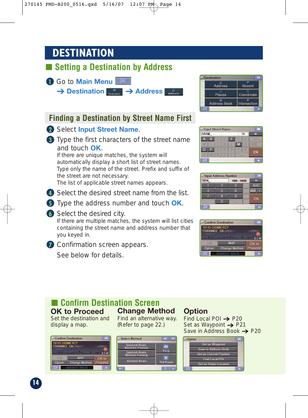 14DESTINATION■ Setting a Destination by AddressFinding a Destination by Street Name FirstOK to ProceedSet the destination anddisplay a map.OptionFind Local POI➔P20Set as Waypoint➔P21Save in Address Book➔P20Change MethodFind an alternative way. (Refer to page 22.)Go to Main Menu➔Destination ➔Address1■ Confirm Destination ScreenSelect Input Street Name.Type the first characters of the street nameand touch OK.If there are unique matches, the system willautomatically display a short list of street names. Type only the name of the street. Prefix and suffix ofthe street are not necessary. The list of applicable street names appears. Select the desired street name from the list.Type the address number and touch OK.Select the desired city.If there are multiple matches, the system will list citiescontaining the street name and address number thatyou keyed in.Confirmation screen appears. See below for details.765432270145 PMD-B200_0516.qxd  5/16/07  12:07 PM  Page 14