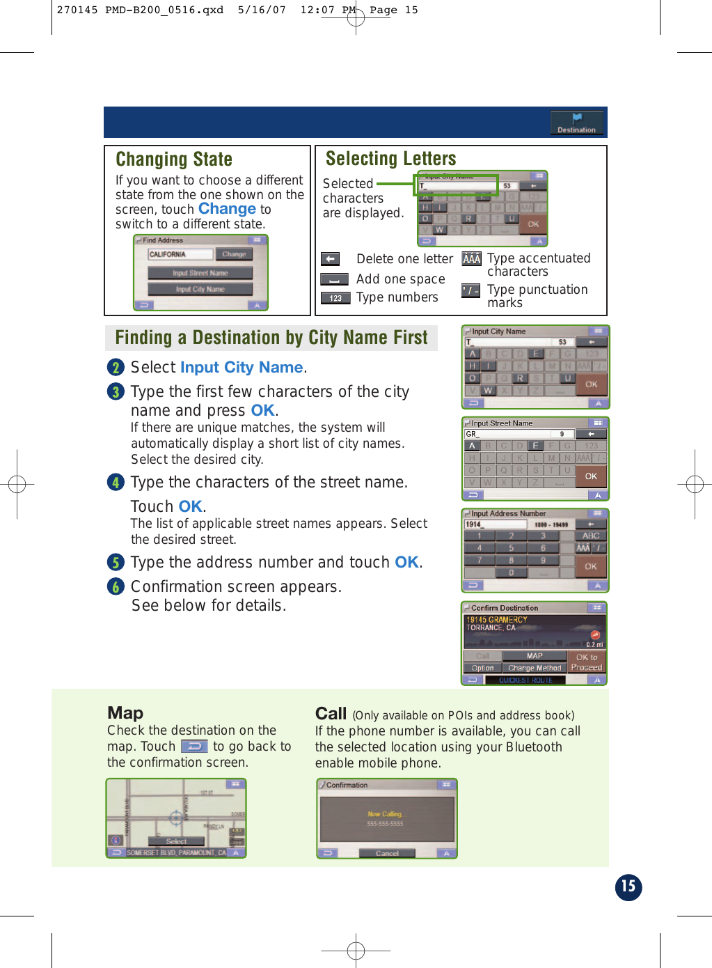 15Call (Only available on POIs and address book)If the phone number is available, you can callthe selected location using your Bluetoothenable mobile phone.Finding a Destination by City Name FirstSelect Input City Name.Type the first few characters of the city name and press OK. If there are unique matches, the system willautomatically display a short list of city names.Select the desired city.Type the characters of the street name.Touch OK. The list of applicable street names appears. Selectthe desired street.Type the address number and touch OK.Confirmation screen appears. See below for details.65432Changing StateIf you want to choose a differentstate from the one shown on thescreen, touch Change toswitch to a different state.Selecting LettersDelete one letterSelectedcharactersare displayed.Add one spaceType numbersMapCheck the destination on themap. Touch to go back tothe confirmation screen.Type accentuatedcharactersType punctuationmarks270145 PMD-B200_0516.qxd  5/16/07  12:07 PM  Page 15