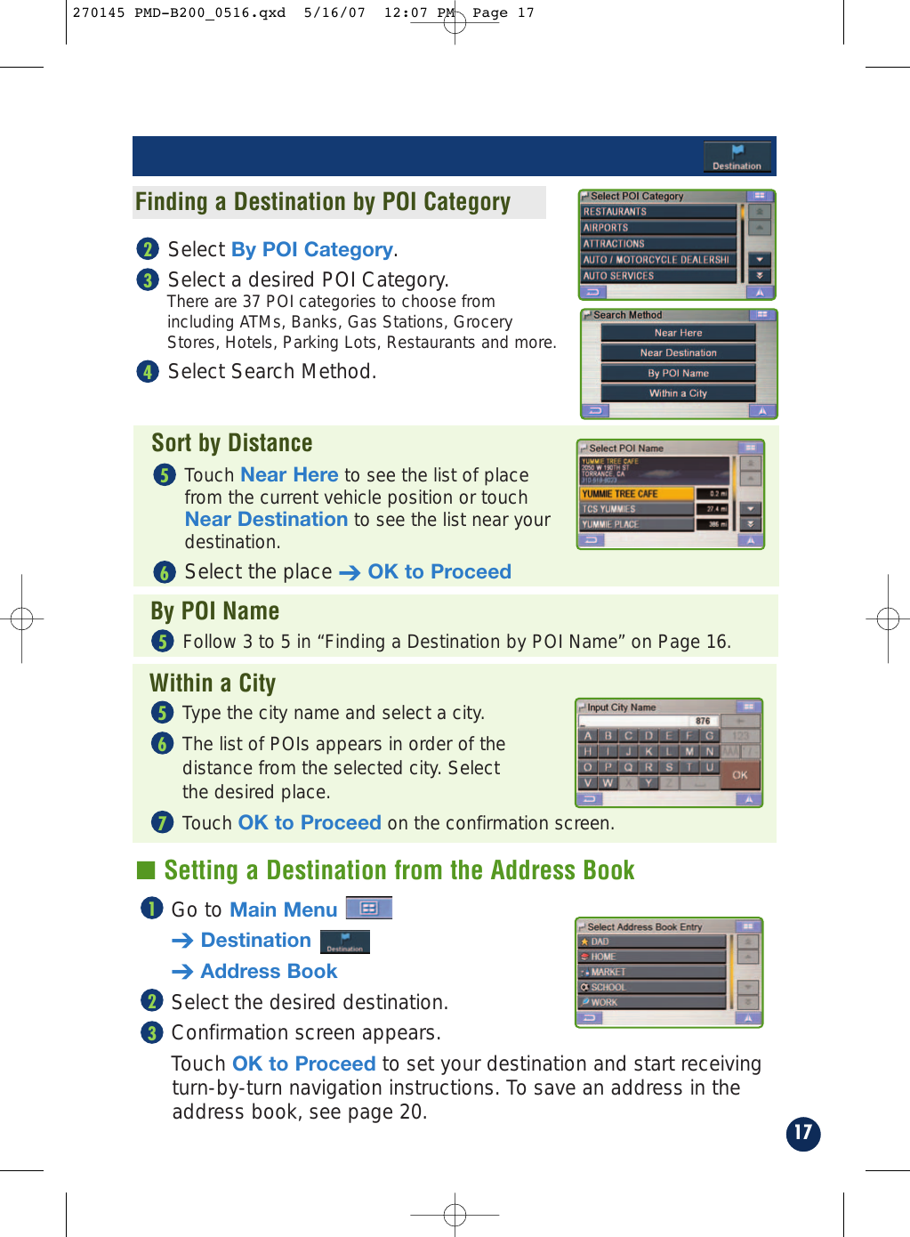 Select By POI Category.Select a desired POI Category. There are 37 POI categories to choose fromincluding ATMs, Banks, Gas Stations, GroceryStores, Hotels, Parking Lots, Restaurants and more.Select Search Method.43217Go to Main Menu➔Destination➔Address BookSelect the desired destination.Confirmation screen appears. Touch OK to Proceed to set your destination and start receivingturn-by-turn navigation instructions. To save an address in theaddress book, see page 20.321■ Setting a Destination from the Address BookFinding a Destination by POI CategorySort by DistanceBy POI NameWithin a CityTouch Near Here to see the list of placefrom the current vehicle position or touchNear Destination to see the list near yourdestination.Select the place ➔OK to Proceed65Follow 3 to 5 in “Finding a Destination by POI Name” on Page 16.5Type the city name and select a city.The list of POIs appears in order of the distance from the selected city. Select the desired place.Touch OK to Proceed on the confirmation screen.765270145 PMD-B200_0516.qxd  5/16/07  12:07 PM  Page 17