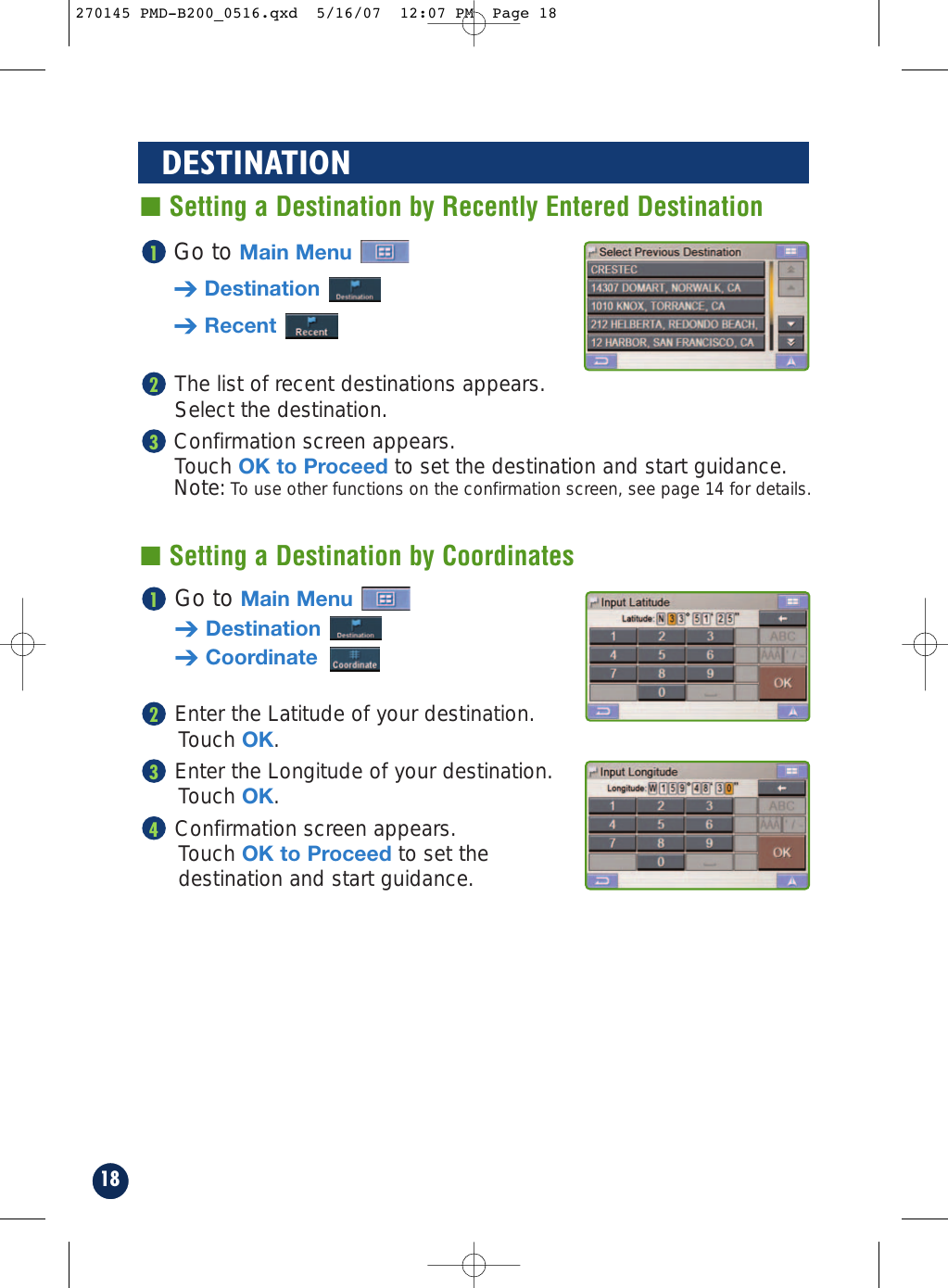 Go to Main Menu➔Destination➔CoordinateEnter the Latitude of your destination.Touch OK.Enter the Longitude of your destination. Touch OK.Confirmation screen appears. Touch OK to Proceed to set the destination and start guidance.4321Go to Main Menu➔Destination➔RecentThe list of recent destinations appears. Select the destination.Confirmation screen appears. Touch OK to Proceed to set the destination and start guidance.Note: To use other functions on the confirmation screen, see page 14 for details.32118DESTINATION■ Setting a Destination by Recently Entered Destination■ Setting a Destination by Coordinates270145 PMD-B200_0516.qxd  5/16/07  12:07 PM  Page 18