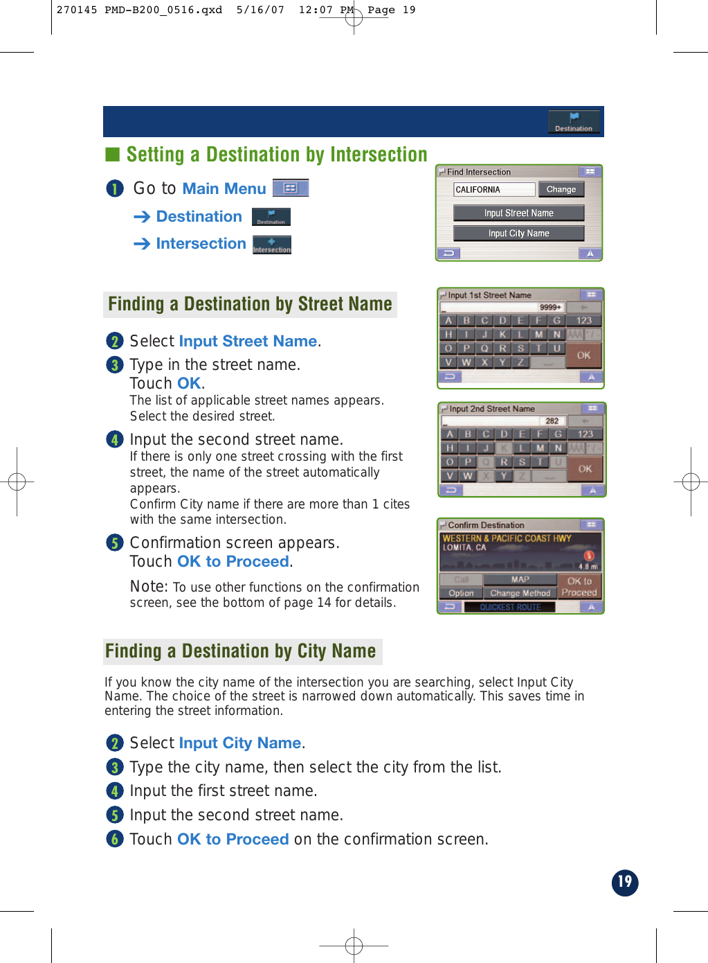 Go to Main Menu➔Destination➔Intersection1Finding a Destination by Street NameSelect Input Street Name.Type in the street name. Touch OK. The list of applicable street names appears. Select the desired street.Input the second street name.If there is only one street crossing with the firststreet, the name of the street automaticallyappears.Confirm City name if there are more than 1 citeswith the same intersection.Confirmation screen appears. Touch OK to Proceed.Note: To use other functions on the confirmationscreen, see the bottom of page 14 for details.5432If you know the city name of the intersection you are searching, select Input CityName. The choice of the street is narrowed down automatically. This saves time inentering the street information.Select Input City Name.Type the city name, then select the city from the list.Input the first street name.Input the second street name.Touch OK to Proceed on the confirmation screen.6543219■ Setting a Destination by IntersectionFinding a Destination by City Name270145 PMD-B200_0516.qxd  5/16/07  12:07 PM  Page 19