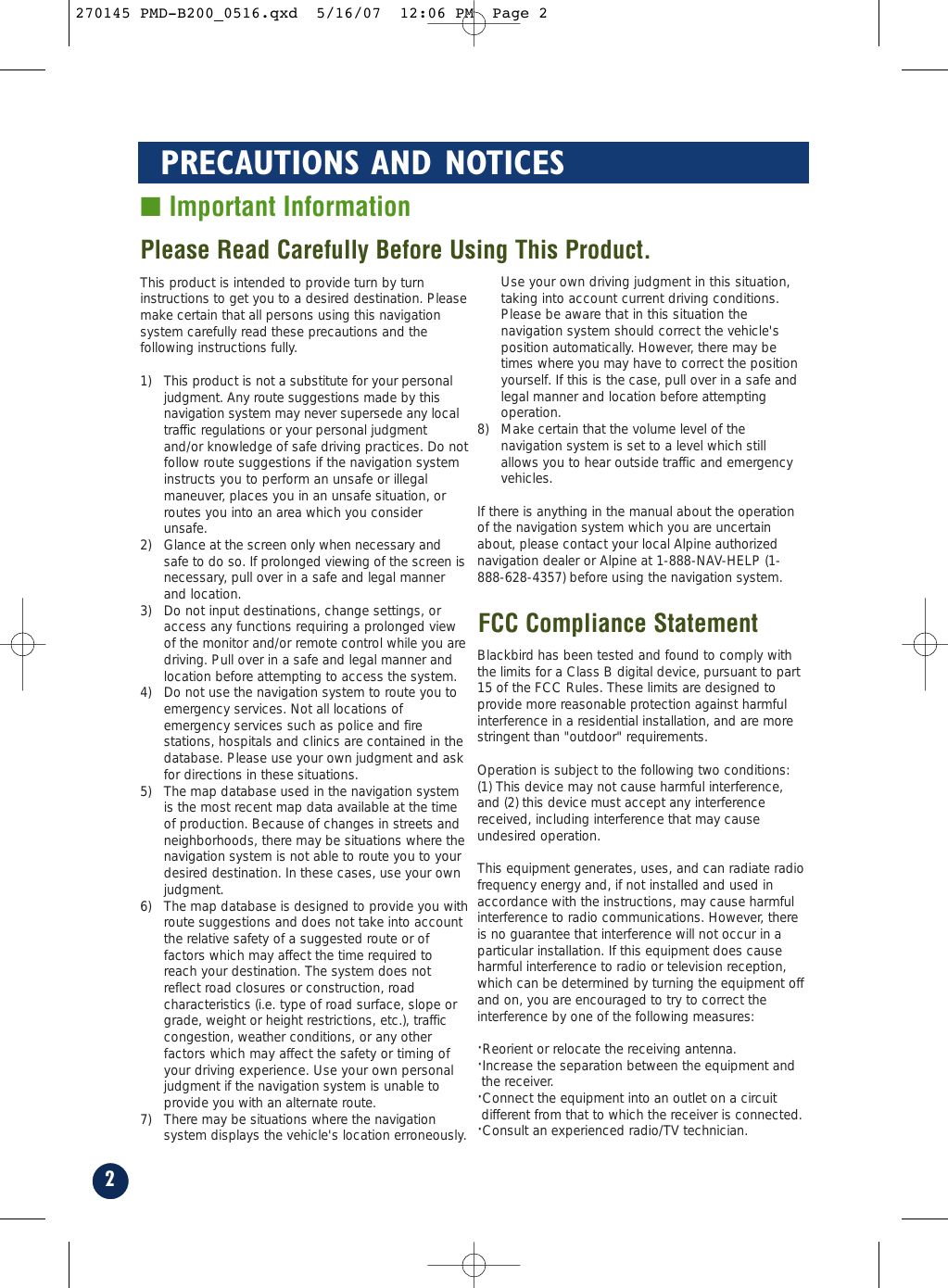 2PRECAUTIONS AND NOTICES■ Important InformationThis product is intended to provide turn by turninstructions to get you to a desired destination. Pleasemake certain that all persons using this navigationsystem carefully read these precautions and thefollowing instructions fully. 1) This product is not a substitute for your personaljudgment. Any route suggestions made by thisnavigation system may never supersede any localtraffic regulations or your personal judgmentand/or knowledge of safe driving practices. Do notfollow route suggestions if the navigation systeminstructs you to perform an unsafe or illegalmaneuver, places you in an unsafe situation, orroutes you into an area which you considerunsafe.2) Glance at the screen only when necessary andsafe to do so. If prolonged viewing of the screen isnecessary, pull over in a safe and legal mannerand location.3) Do not input destinations, change settings, oraccess any functions requiring a prolonged viewof the monitor and/or remote control while you aredriving. Pull over in a safe and legal manner andlocation before attempting to access the system.4) Do not use the navigation system to route you toemergency services. Not all locations ofemergency services such as police and firestations, hospitals and clinics are contained in thedatabase. Please use your own judgment and askfor directions in these situations.5) The map database used in the navigation systemis the most recent map data available at the timeof production. Because of changes in streets andneighborhoods, there may be situations where thenavigation system is not able to route you to yourdesired destination. In these cases, use your ownjudgment.6) The map database is designed to provide you withroute suggestions and does not take into accountthe relative safety of a suggested route or offactors which may affect the time required toreach your destination. The system does notreflect road closures or construction, roadcharacteristics (i.e. type of road surface, slope orgrade, weight or height restrictions, etc.), trafficcongestion, weather conditions, or any otherfactors which may affect the safety or timing ofyour driving experience. Use your own personaljudgment if the navigation system is unable toprovide you with an alternate route. 7) There may be situations where the navigationsystem displays the vehicle&apos;s location erroneously.Use your own driving judgment in this situation,taking into account current driving conditions.Please be aware that in this situation thenavigation system should correct the vehicle&apos;sposition automatically. However, there may betimes where you may have to correct the positionyourself. If this is the case, pull over in a safe andlegal manner and location before attemptingoperation.8) Make certain that the volume level of thenavigation system is set to a level which stillallows you to hear outside traffic and emergencyvehicles.If there is anything in the manual about the operationof the navigation system which you are uncertainabout, please contact your local Alpine authorizednavigation dealer or Alpine at 1-888-NAV-HELP (1-888-628-4357) before using the navigation system.Blackbird has been tested and found to comply withthe limits for a Class B digital device, pursuant to part15 of the FCC Rules. These limits are designed toprovide more reasonable protection against harmfulinterference in a residential installation, and are morestringent than &quot;outdoor&quot; requirements.Operation is subject to the following two conditions:(1) This device may not cause harmful interference,and (2) this device must accept any interferencereceived, including interference that may causeundesired operation.This equipment generates, uses, and can radiate radiofrequency energy and, if not installed and used inaccordance with the instructions, may cause harmfulinterference to radio communications. However, thereis no guarantee that interference will not occur in aparticular installation. If this equipment does causeharmful interference to radio or television reception,which can be determined by turning the equipment offand on, you are encouraged to try to correct theinterference by one of the following measures:·Reorient or relocate the receiving antenna.·Increase the separation between the equipment andthe receiver.·Connect the equipment into an outlet on a circuitdifferent from that to which the receiver is connected.·Consult an experienced radio/TV technician.Please Read Carefully Before Using This Product.FCC Compliance Statement270145 PMD-B200_0516.qxd  5/16/07  12:06 PM  Page 2