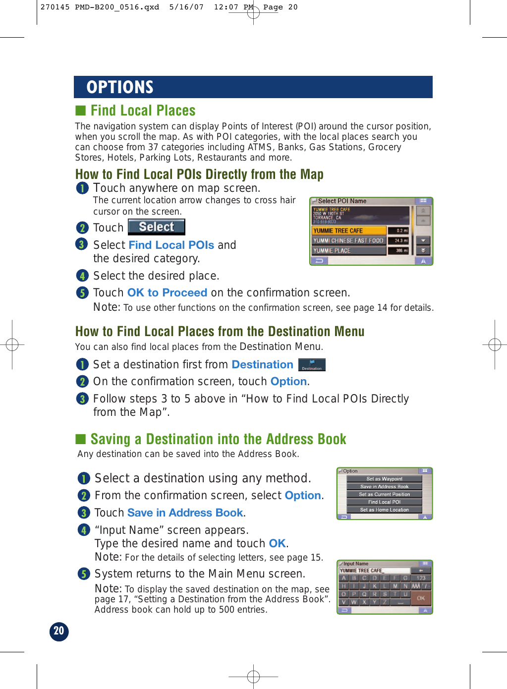 ■ Saving a Destination into the Address Book20OPTIONS■ Find Local PlacesTouch anywhere on map screen.The current location arrow changes to cross hair cursor on the screen.TouchSelect Find Local POIs and the desired category.Select the desired place.Touch OK to Proceed on the confirmation screen.Note: To use other functions on the confirmation screen, see page 14 for details.54321The navigation system can display Points of Interest (POI) around the cursor position,when you scroll the map. As with POI categories, with the local places search youcan choose from 37 categories including ATMS, Banks, Gas Stations, GroceryStores, Hotels, Parking Lots, Restaurants and more.How to Find Local POIs Directly from the MapHow to Find Local Places from the Destination MenuSet a destination first from Destination On the confirmation screen, touch Option.Follow steps 3 to 5 above in “How to Find Local POIs Directlyfrom the Map”.321You can also find local places from the Destination Menu.Any destination can be saved into the Address Book.Select a destination using any method.From the confirmation screen, select Option.Touch Save in Address Book. “Input Name” screen appears. Type the desired name and touch OK.Note: For the details of selecting letters, see page 15.System returns to the Main Menu screen.Note: To display the saved destination on the map, see page 17, “Setting a Destination from the Address Book”.Address book can hold up to 500 entries.54321270145 PMD-B200_0516.qxd  5/16/07  12:07 PM  Page 20