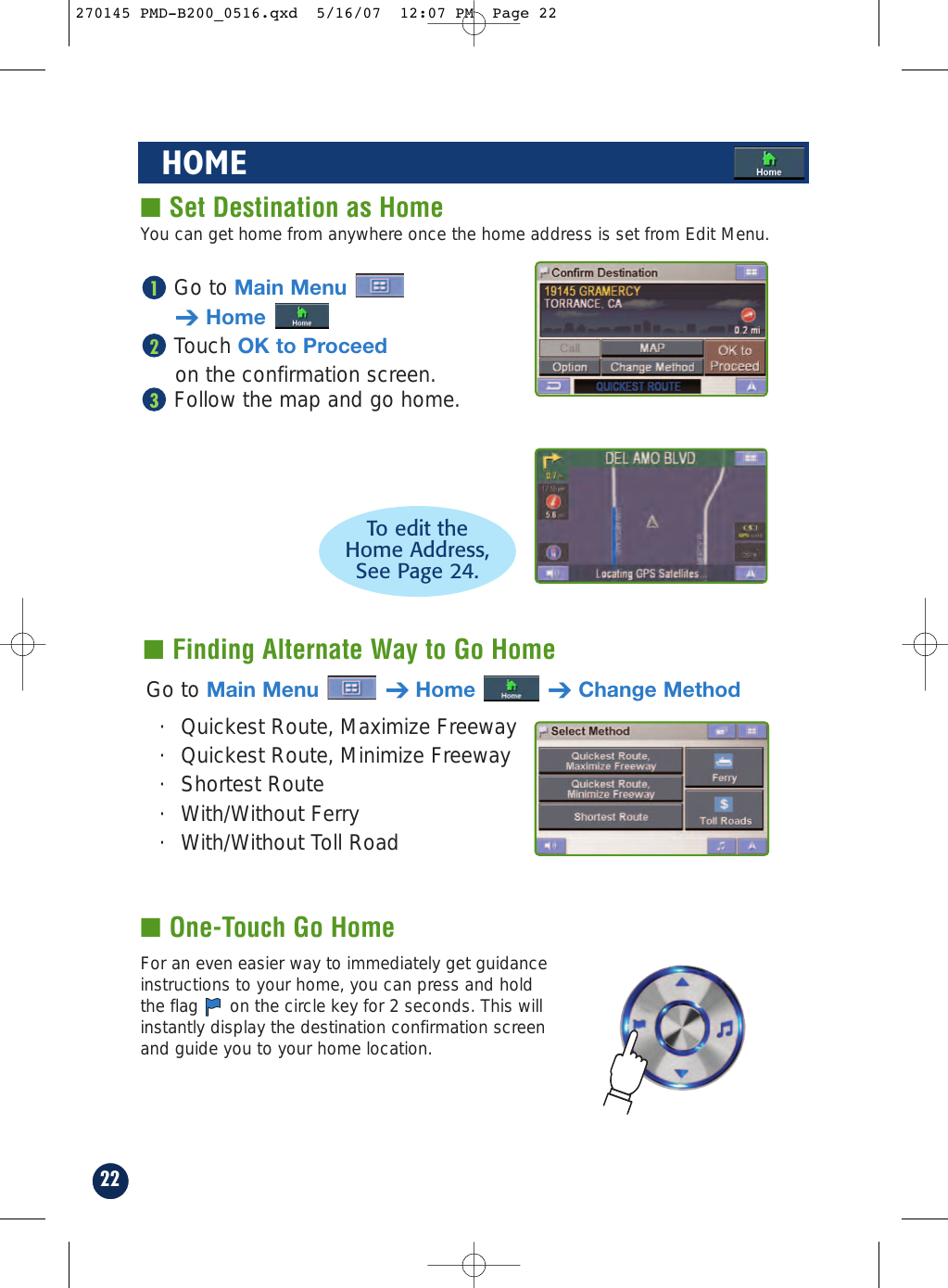 Go to Main Menu➔HomeTouch OK to Proceedon the confirmation screen.Follow the map and go home.32122HOME■ Set Destination as Home■ Finding Alternate Way to Go HomeGo to Main Menu ➔Home ➔Change Method· Quickest Route, Maximize Freeway· Quickest Route, Minimize Freeway· Shortest Route · With/Without Ferry · With/Without Toll RoadTo edit theHome Address, See Page 24.You can get home from anywhere once the home address is set from Edit Menu.■ One-Touch Go HomeFor an even easier way to immediately get guidanceinstructions to your home, you can press and holdthe flag  on the circle key for 2 seconds. This willinstantly display the destination confirmation screenand guide you to your home location.270145 PMD-B200_0516.qxd  5/16/07  12:07 PM  Page 22