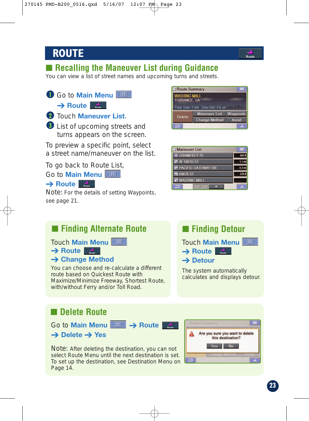 23ROUTE■ Recalling the Maneuver List during GuidanceGo to Main Menu➔RouteTouch Maneuver List.List of upcoming streets andturns appears on the screen.To preview a specific point, select a street name/maneuver on the list.To go back to Route List, Go to Main Menu➔RouteNote: For the details of setting Waypoints,see page 21.321■ Finding Alternate Route  ■ Finding DetourTouch Main Menu➔Route➔Change MethodYou can choose and re-calculate a differentroute based on Quickest Route withMaximize/Minimize Freeway, Shortest Route,with/without Ferry and/or Toll Road.Touch Main Menu➔Route➔DetourThe system automatically calculates and displays detour.■ Delete RouteGo to Main Menu ➔Route➔Delete ➔YesNote: After deleting the destination, you can notselect Route Menu until the next destination is set.To set up the destination, see Destination Menu onPage 14.You can view a list of street names and upcoming turns and streets.270145 PMD-B200_0516.qxd  5/16/07  12:07 PM  Page 23