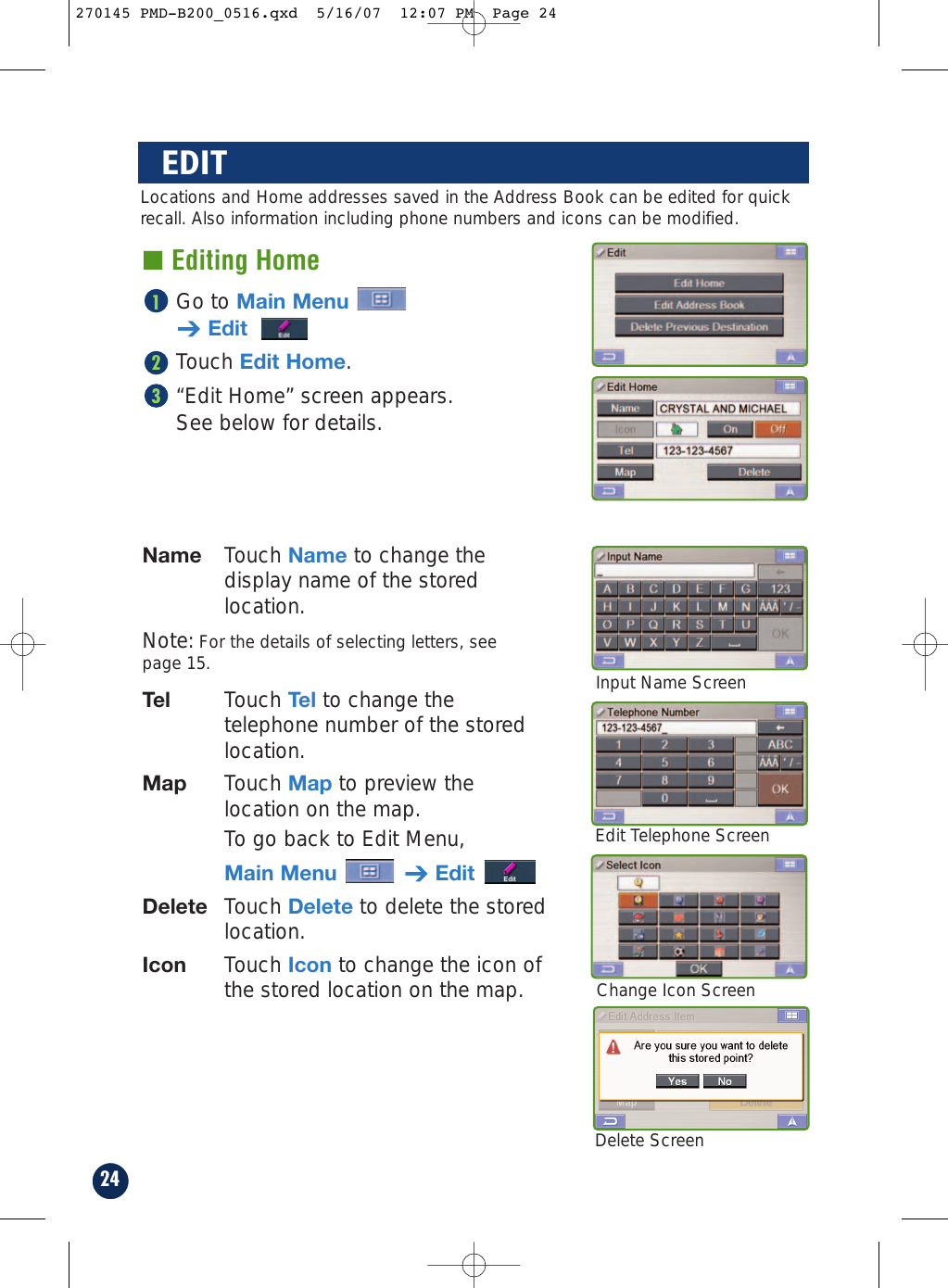 24Edit Telephone ScreenDelete ScreenChange Icon ScreenEDIT■ Editing HomeGo to Main Menu➔EditTouch Edit Home.“Edit Home” screen appears.See below for details.321Locations and Home addresses saved in the Address Book can be edited for quickrecall. Also information including phone numbers and icons can be modified.Name Touch Name to change thedisplay name of the storedlocation.Note: For the details of selecting letters, see page 15.Tel Touch Tel to change thetelephone number of the storedlocation.Map Touch Map to preview thelocation on the map.To go back to Edit Menu, Main Menu ➔EditDelete Touch Delete to delete the storedlocation.Icon Touch Icon to change the icon ofthe stored location on the map.Input Name Screen270145 PMD-B200_0516.qxd  5/16/07  12:07 PM  Page 24