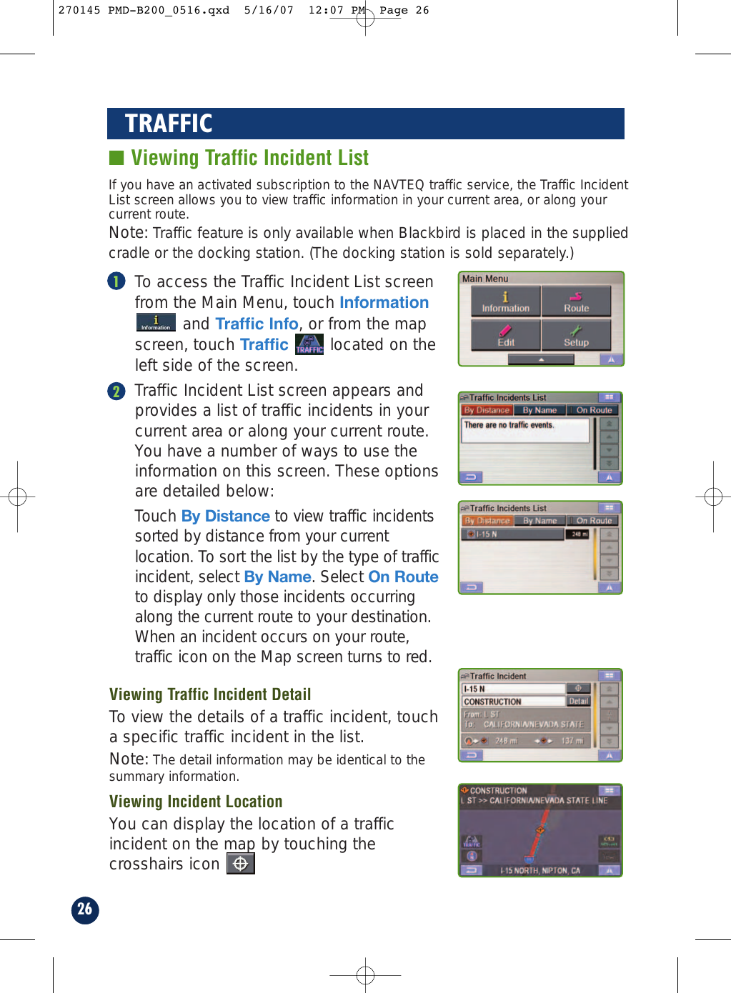 26TRAFFIC■ Viewing Traffic Incident ListTo access the Traffic Incident List screenfrom the Main Menu, touch Informationand Traffic Info, or from the mapscreen, touch Traffic  located on theleft side of the screen.Traffic Incident List screen appears andprovides a list of traffic incidents in yourcurrent area or along your current route.You have a number of ways to use theinformation on this screen. These optionsare detailed below: Touch By Distance to view traffic incidentssorted by distance from your currentlocation. To sort the list by the type of trafficincident, select By Name. Select On Routeto display only those incidents occurringalong the current route to your destination.When an incident occurs on your route,traffic icon on the Map screen turns to red.If you have an activated subscription to the NAVTEQ traffic service, the Traffic IncidentList screen allows you to view traffic information in your current area, or along yourcurrent route.Note: Traffic feature is only available when Blackbird is placed in the suppliedcradle or the docking station. (The docking station is sold separately.)12Viewing Traffic Incident DetailTo view the details of a traffic incident, toucha specific traffic incident in the list.Note: The detail information may be identical to thesummary information.Viewing Incident LocationYou can display the location of a trafficincident on the map by touching thecrosshairs icon270145 PMD-B200_0516.qxd  5/16/07  12:07 PM  Page 26